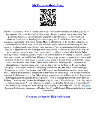 My Favorite Music Essay
If asked the question, "What is your favorite song," you would be able to answer that question in
just a couple of seconds. In today's society, music plays an important role in everything from
promoting businesses with slogans and jingles to live performances for enjoyment and
relaxation. Music can be found anywhere in everyday life. It can be found on the radio, on
television, on computers and on our phones. Music is able to help set the mood in restaurants for
customer pleasure. Music helps create new memories in life and is even able to bring back the
power to recall emotional connections to older memories. There are endless possibilities music is
used for to appeal to each and every person in today's world. Music can be heard on the radio as
we are driving down the road. From time to time, I even listen to music while I study. When
listening to music in the car, usually, you have set stations for your preference. As I drive, I usually
listen to modern day rap and hip hop. This type of music helps me as a person think more creatively.
My mom, on the other hand listens to country music as she is driving. When she listens to country
music, she becomes more relaxed. When I need to listen to relaxing music, I listen to more
classical music. Classical music helps relax me due to playing the flute for 4 years. As I am
studying I listen to classical music through my headphones. My ADHD has made me struggle
focusing on my work. From the early age of 15 years, I have had calming music as background
noise. I believe this helps me to concentrate on the work I am completing. I will always be thankful
for music for helping me every day. When visiting a restaurant you will hear music to fit the theme
that that particular restaurant is trying to portray. I work at Cracker Barrel Old Country Store in
Hickory. The theme that Cracker Barrel is portraying is country. When customers come, they expect
to hear country music. As you walk onto the porch of the Cracker Barrel, you will automatically
hear modern day country and older country music playing in the background. You will behearing
this music for the entire experience in Cracker Barrel's establishment. This particular type of music
completes the
Get more content on HelpWriting.net
 