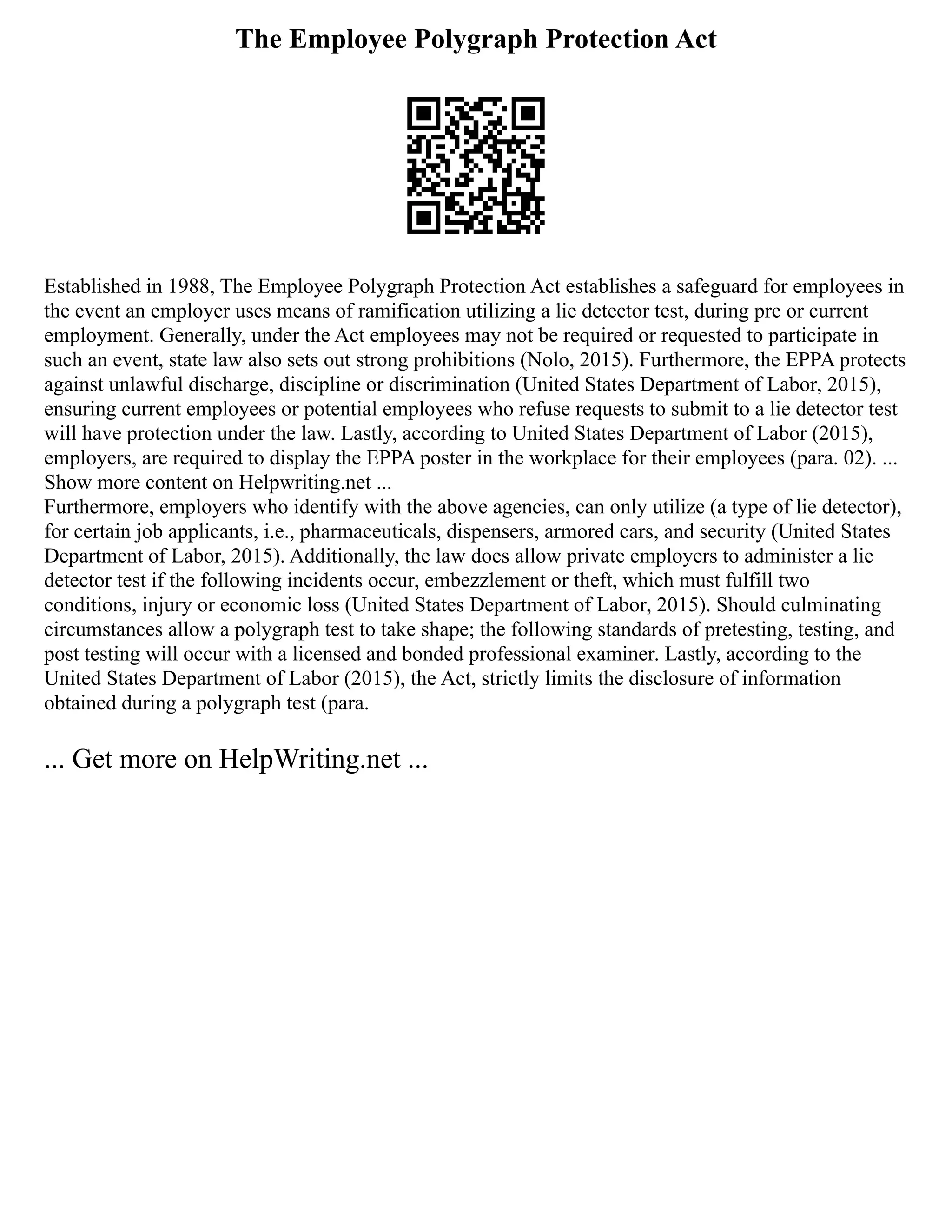 The Employee Polygraph Protection Act
Established in 1988, The Employee Polygraph Protection Act establishes a safeguard for employees in
the event an employer uses means of ramification utilizing a lie detector test, during pre or current
employment. Generally, under the Act employees may not be required or requested to participate in
such an event, state law also sets out strong prohibitions (Nolo, 2015). Furthermore, the EPPA protects
against unlawful discharge, discipline or discrimination (United States Department of Labor, 2015),
ensuring current employees or potential employees who refuse requests to submit to a lie detector test
will have protection under the law. Lastly, according to United States Department of Labor (2015),
employers, are required to display the EPPA poster in the workplace for their employees (para. 02). ...
Show more content on Helpwriting.net ...
Furthermore, employers who identify with the above agencies, can only utilize (a type of lie detector),
for certain job applicants, i.e., pharmaceuticals, dispensers, armored cars, and security (United States
Department of Labor, 2015). Additionally, the law does allow private employers to administer a lie
detector test if the following incidents occur, embezzlement or theft, which must fulfill two
conditions, injury or economic loss (United States Department of Labor, 2015). Should culminating
circumstances allow a polygraph test to take shape; the following standards of pretesting, testing, and
post testing will occur with a licensed and bonded professional examiner. Lastly, according to the
United States Department of Labor (2015), the Act, strictly limits the disclosure of information
obtained during a polygraph test (para.
... Get more on HelpWriting.net ...
 