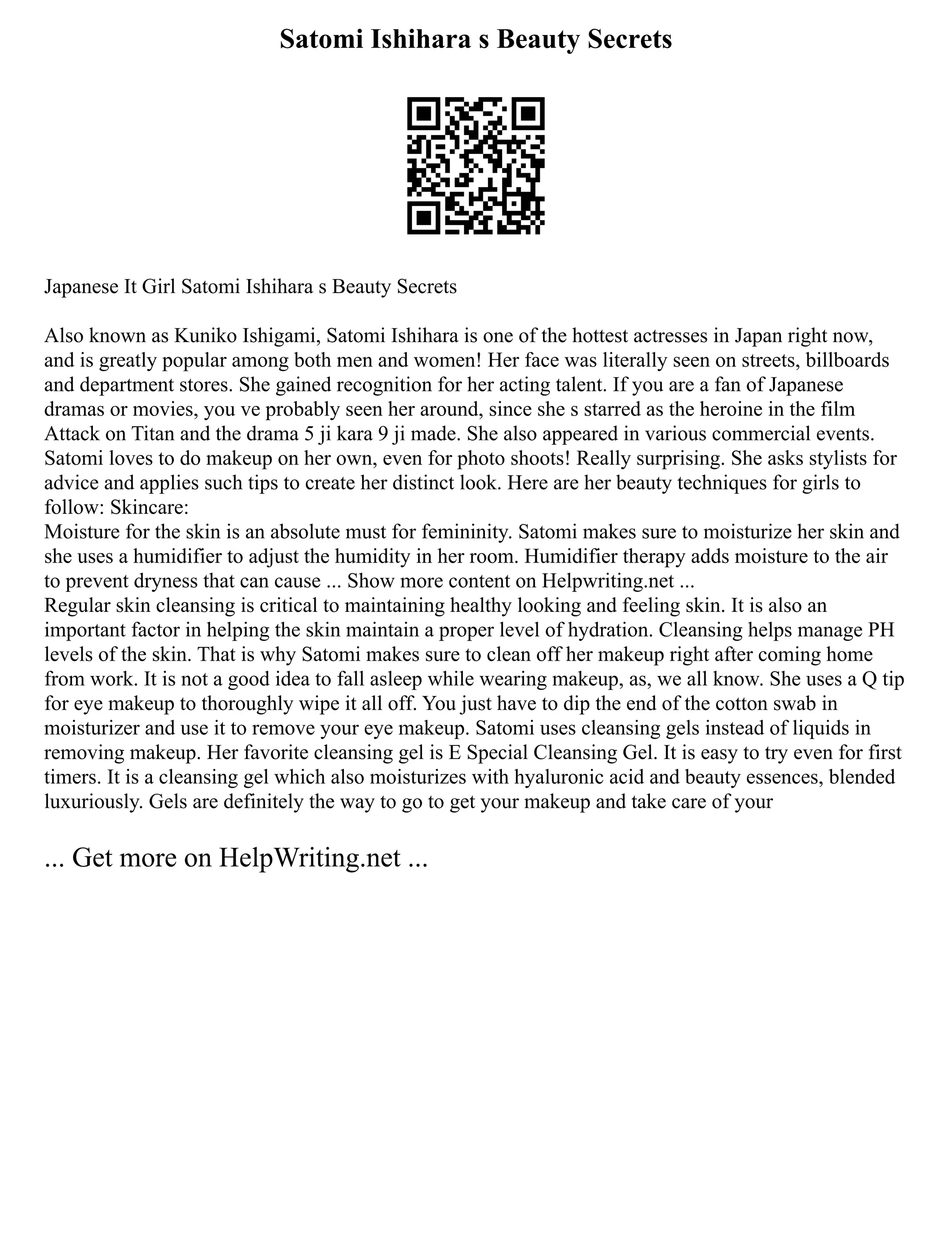 Satomi Ishihara s Beauty Secrets
Japanese It Girl Satomi Ishihara s Beauty Secrets
Also known as Kuniko Ishigami, Satomi Ishihara is one of the hottest actresses in Japan right now,
and is greatly popular among both men and women! Her face was literally seen on streets, billboards
and department stores. She gained recognition for her acting talent. If you are a fan of Japanese
dramas or movies, you ve probably seen her around, since she s starred as the heroine in the film
Attack on Titan and the drama 5 ji kara 9 ji made. She also appeared in various commercial events.
Satomi loves to do makeup on her own, even for photo shoots! Really surprising. She asks stylists for
advice and applies such tips to create her distinct look. Here are her beauty techniques for girls to
follow: Skincare:
Moisture for the skin is an absolute must for femininity. Satomi makes sure to moisturize her skin and
she uses a humidifier to adjust the humidity in her room. Humidifier therapy adds moisture to the air
to prevent dryness that can cause ... Show more content on Helpwriting.net ...
Regular skin cleansing is critical to maintaining healthy looking and feeling skin. It is also an
important factor in helping the skin maintain a proper level of hydration. Cleansing helps manage PH
levels of the skin. That is why Satomi makes sure to clean off her makeup right after coming home
from work. It is not a good idea to fall asleep while wearing makeup, as, we all know. She uses a Q tip
for eye makeup to thoroughly wipe it all off. You just have to dip the end of the cotton swab in
moisturizer and use it to remove your eye makeup. Satomi uses cleansing gels instead of liquids in
removing makeup. Her favorite cleansing gel is E Special Cleansing Gel. It is easy to try even for first
timers. It is a cleansing gel which also moisturizes with hyaluronic acid and beauty essences, blended
luxuriously. Gels are definitely the way to go to get your makeup and take care of your
... Get more on HelpWriting.net ...
 