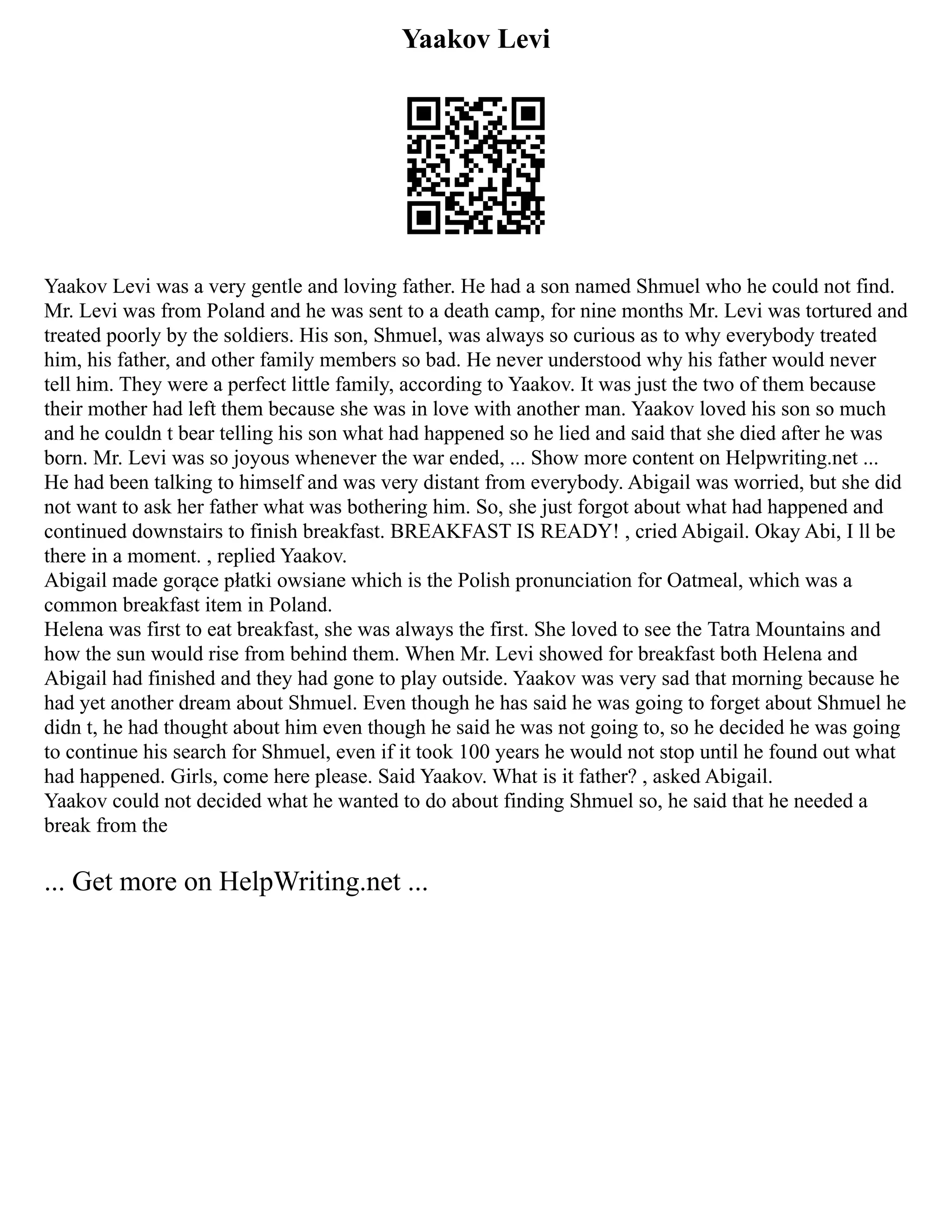 Yaakov Levi
Yaakov Levi was a very gentle and loving father. He had a son named Shmuel who he could not find.
Mr. Levi was from Poland and he was sent to a death camp, for nine months Mr. Levi was tortured and
treated poorly by the soldiers. His son, Shmuel, was always so curious as to why everybody treated
him, his father, and other family members so bad. He never understood why his father would never
tell him. They were a perfect little family, according to Yaakov. It was just the two of them because
their mother had left them because she was in love with another man. Yaakov loved his son so much
and he couldn t bear telling his son what had happened so he lied and said that she died after he was
born. Mr. Levi was so joyous whenever the war ended, ... Show more content on Helpwriting.net ...
He had been talking to himself and was very distant from everybody. Abigail was worried, but she did
not want to ask her father what was bothering him. So, she just forgot about what had happened and
continued downstairs to finish breakfast. BREAKFAST IS READY! , cried Abigail. Okay Abi, I ll be
there in a moment. , replied Yaakov.
Abigail made gorące płatki owsiane which is the Polish pronunciation for Oatmeal, which was a
common breakfast item in Poland.
Helena was first to eat breakfast, she was always the first. She loved to see the Tatra Mountains and
how the sun would rise from behind them. When Mr. Levi showed for breakfast both Helena and
Abigail had finished and they had gone to play outside. Yaakov was very sad that morning because he
had yet another dream about Shmuel. Even though he has said he was going to forget about Shmuel he
didn t, he had thought about him even though he said he was not going to, so he decided he was going
to continue his search for Shmuel, even if it took 100 years he would not stop until he found out what
had happened. Girls, come here please. Said Yaakov. What is it father? , asked Abigail.
Yaakov could not decided what he wanted to do about finding Shmuel so, he said that he needed a
break from the
... Get more on HelpWriting.net ...
 