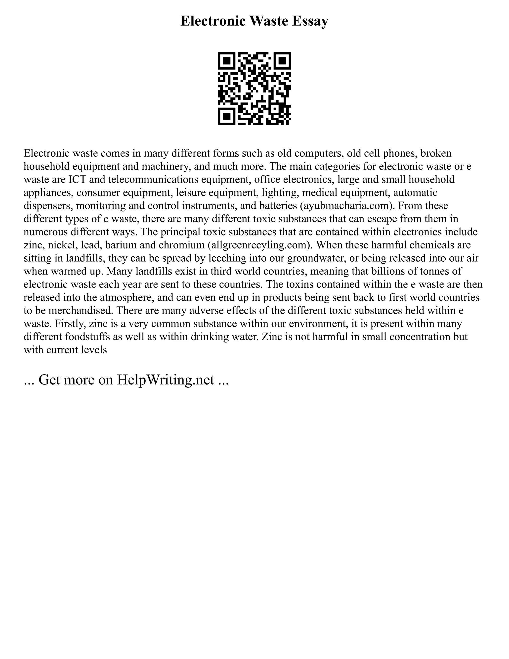 Electronic Waste Essay
Electronic waste comes in many different forms such as old computers, old cell phones, broken
household equipment and machinery, and much more. The main categories for electronic waste or e
waste are ICT and telecommunications equipment, office electronics, large and small household
appliances, consumer equipment, leisure equipment, lighting, medical equipment, automatic
dispensers, monitoring and control instruments, and batteries (ayubmacharia.com). From these
different types of e waste, there are many different toxic substances that can escape from them in
numerous different ways. The principal toxic substances that are contained within electronics include
zinc, nickel, lead, barium and chromium (allgreenrecyling.com). When these harmful chemicals are
sitting in landfills, they can be spread by leeching into our groundwater, or being released into our air
when warmed up. Many landfills exist in third world countries, meaning that billions of tonnes of
electronic waste each year are sent to these countries. The toxins contained within the e waste are then
released into the atmosphere, and can even end up in products being sent back to first world countries
to be merchandised. There are many adverse effects of the different toxic substances held within e
waste. Firstly, zinc is a very common substance within our environment, it is present within many
different foodstuffs as well as within drinking water. Zinc is not harmful in small concentration but
with current levels
... Get more on HelpWriting.net ...
 