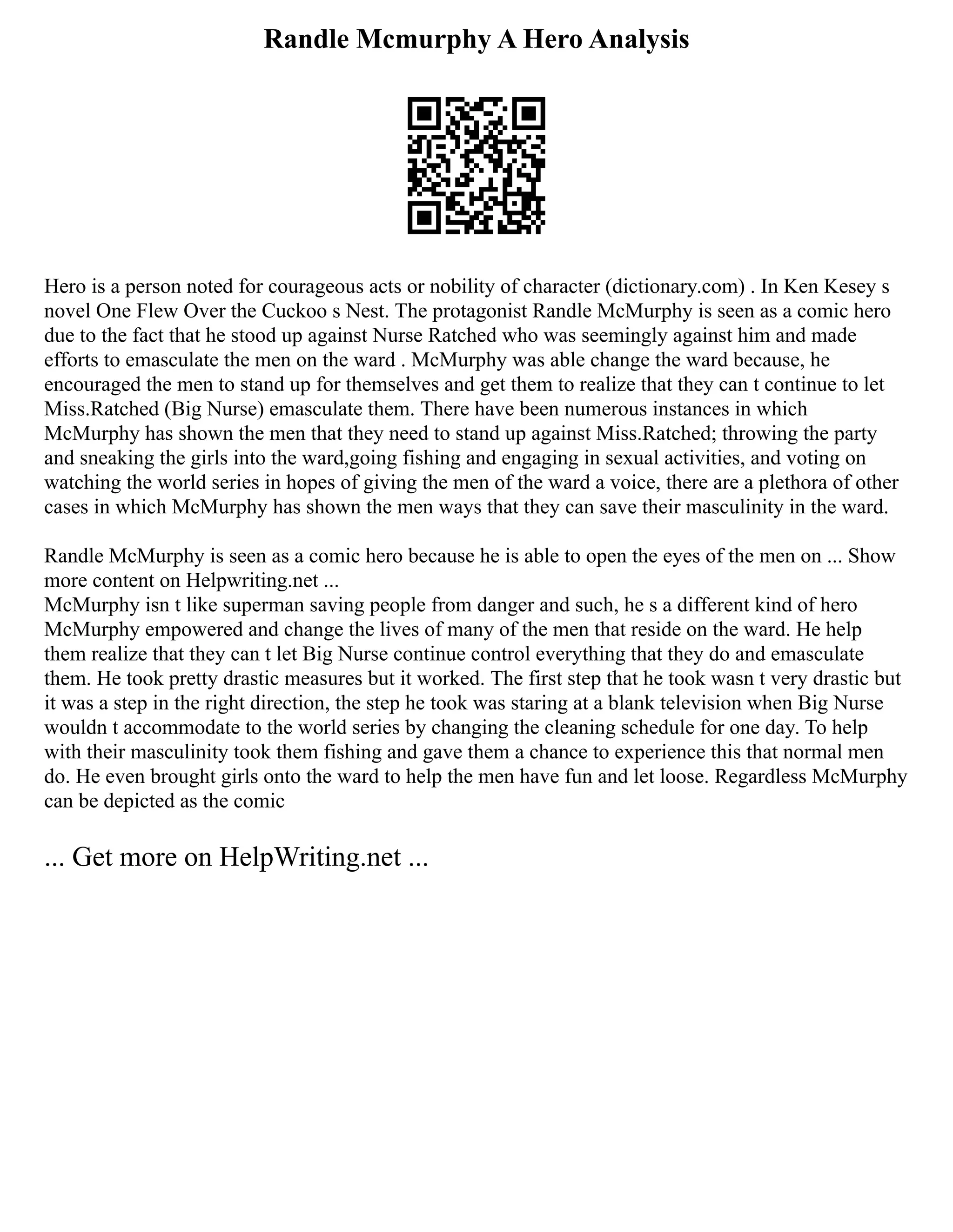 Randle Mcmurphy A Hero Analysis
Hero is a person noted for courageous acts or nobility of character (dictionary.com) . In Ken Kesey s
novel One Flew Over the Cuckoo s Nest. The protagonist Randle McMurphy is seen as a comic hero
due to the fact that he stood up against Nurse Ratched who was seemingly against him and made
efforts to emasculate the men on the ward . McMurphy was able change the ward because, he
encouraged the men to stand up for themselves and get them to realize that they can t continue to let
Miss.Ratched (Big Nurse) emasculate them. There have been numerous instances in which
McMurphy has shown the men that they need to stand up against Miss.Ratched; throwing the party
and sneaking the girls into the ward,going fishing and engaging in sexual activities, and voting on
watching the world series in hopes of giving the men of the ward a voice, there are a plethora of other
cases in which McMurphy has shown the men ways that they can save their masculinity in the ward.
Randle McMurphy is seen as a comic hero because he is able to open the eyes of the men on ... Show
more content on Helpwriting.net ...
McMurphy isn t like superman saving people from danger and such, he s a different kind of hero
McMurphy empowered and change the lives of many of the men that reside on the ward. He help
them realize that they can t let Big Nurse continue control everything that they do and emasculate
them. He took pretty drastic measures but it worked. The first step that he took wasn t very drastic but
it was a step in the right direction, the step he took was staring at a blank television when Big Nurse
wouldn t accommodate to the world series by changing the cleaning schedule for one day. To help
with their masculinity took them fishing and gave them a chance to experience this that normal men
do. He even brought girls onto the ward to help the men have fun and let loose. Regardless McMurphy
can be depicted as the comic
... Get more on HelpWriting.net ...
 