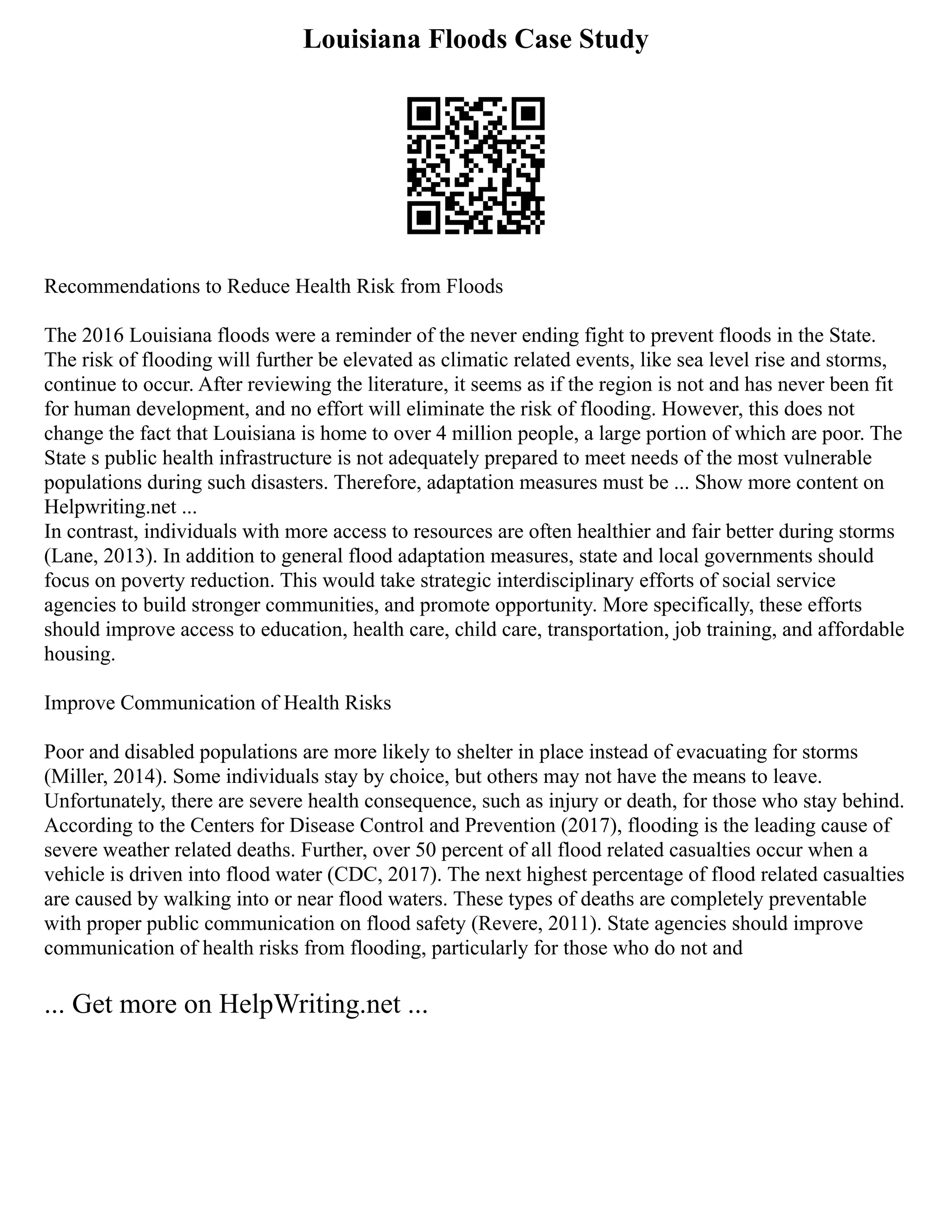 Louisiana Floods Case Study
Recommendations to Reduce Health Risk from Floods
The 2016 Louisiana floods were a reminder of the never ending fight to prevent floods in the State.
The risk of flooding will further be elevated as climatic related events, like sea level rise and storms,
continue to occur. After reviewing the literature, it seems as if the region is not and has never been fit
for human development, and no effort will eliminate the risk of flooding. However, this does not
change the fact that Louisiana is home to over 4 million people, a large portion of which are poor. The
State s public health infrastructure is not adequately prepared to meet needs of the most vulnerable
populations during such disasters. Therefore, adaptation measures must be ... Show more content on
Helpwriting.net ...
In contrast, individuals with more access to resources are often healthier and fair better during storms
(Lane, 2013). In addition to general flood adaptation measures, state and local governments should
focus on poverty reduction. This would take strategic interdisciplinary efforts of social service
agencies to build stronger communities, and promote opportunity. More specifically, these efforts
should improve access to education, health care, child care, transportation, job training, and affordable
housing.
Improve Communication of Health Risks
Poor and disabled populations are more likely to shelter in place instead of evacuating for storms
(Miller, 2014). Some individuals stay by choice, but others may not have the means to leave.
Unfortunately, there are severe health consequence, such as injury or death, for those who stay behind.
According to the Centers for Disease Control and Prevention (2017), flooding is the leading cause of
severe weather related deaths. Further, over 50 percent of all flood related casualties occur when a
vehicle is driven into flood water (CDC, 2017). The next highest percentage of flood related casualties
are caused by walking into or near flood waters. These types of deaths are completely preventable
with proper public communication on flood safety (Revere, 2011). State agencies should improve
communication of health risks from flooding, particularly for those who do not and
... Get more on HelpWriting.net ...
 