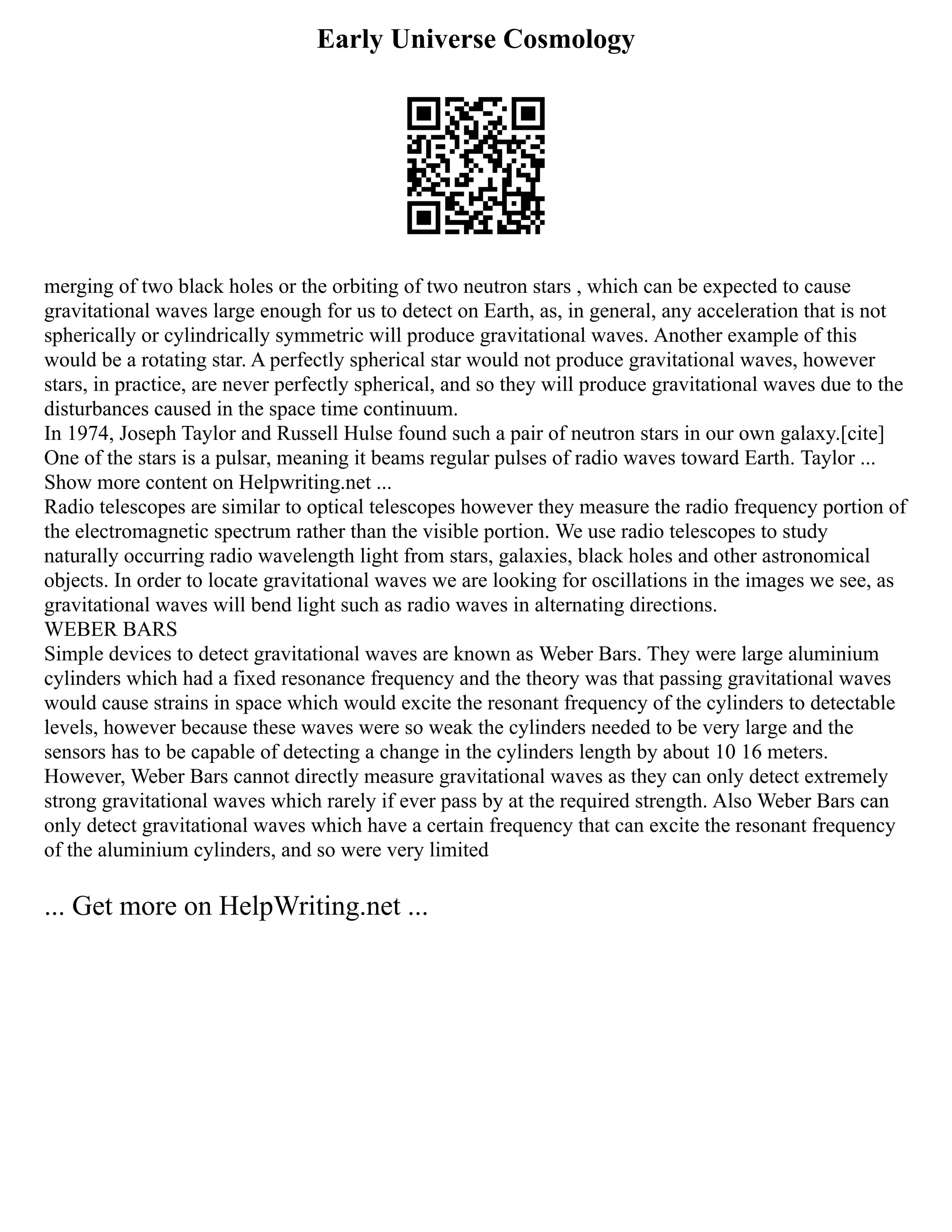 Early Universe Cosmology
merging of two black holes or the orbiting of two neutron stars , which can be expected to cause
gravitational waves large enough for us to detect on Earth, as, in general, any acceleration that is not
spherically or cylindrically symmetric will produce gravitational waves. Another example of this
would be a rotating star. A perfectly spherical star would not produce gravitational waves, however
stars, in practice, are never perfectly spherical, and so they will produce gravitational waves due to the
disturbances caused in the space time continuum.
In 1974, Joseph Taylor and Russell Hulse found such a pair of neutron stars in our own galaxy.[cite]
One of the stars is a pulsar, meaning it beams regular pulses of radio waves toward Earth. Taylor ...
Show more content on Helpwriting.net ...
Radio telescopes are similar to optical telescopes however they measure the radio frequency portion of
the electromagnetic spectrum rather than the visible portion. We use radio telescopes to study
naturally occurring radio wavelength light from stars, galaxies, black holes and other astronomical
objects. In order to locate gravitational waves we are looking for oscillations in the images we see, as
gravitational waves will bend light such as radio waves in alternating directions.
WEBER BARS
Simple devices to detect gravitational waves are known as Weber Bars. They were large aluminium
cylinders which had a fixed resonance frequency and the theory was that passing gravitational waves
would cause strains in space which would excite the resonant frequency of the cylinders to detectable
levels, however because these waves were so weak the cylinders needed to be very large and the
sensors has to be capable of detecting a change in the cylinders length by about 10 16 meters.
However, Weber Bars cannot directly measure gravitational waves as they can only detect extremely
strong gravitational waves which rarely if ever pass by at the required strength. Also Weber Bars can
only detect gravitational waves which have a certain frequency that can excite the resonant frequency
of the aluminium cylinders, and so were very limited
... Get more on HelpWriting.net ...
 
