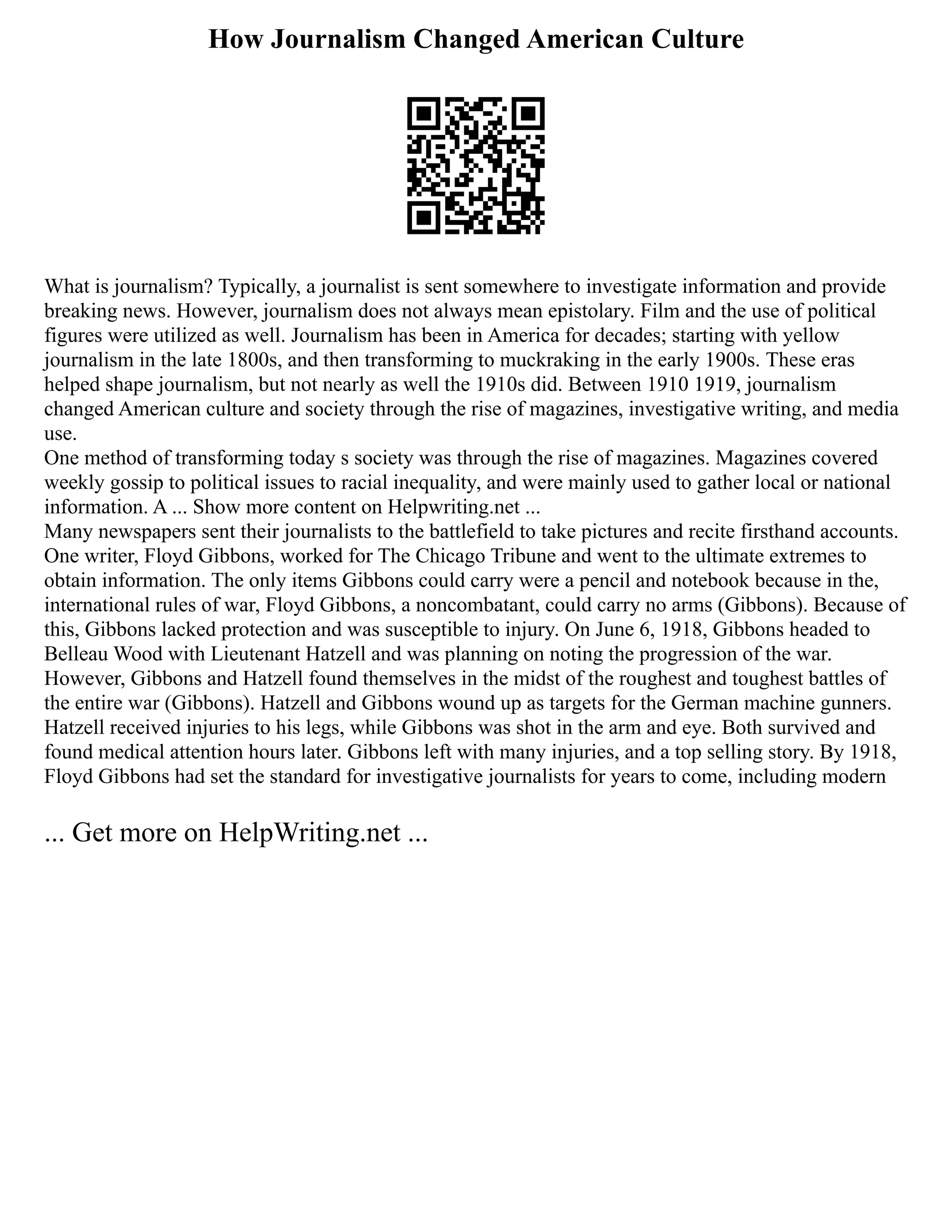 How Journalism Changed American Culture
What is journalism? Typically, a journalist is sent somewhere to investigate information and provide
breaking news. However, journalism does not always mean epistolary. Film and the use of political
figures were utilized as well. Journalism has been in America for decades; starting with yellow
journalism in the late 1800s, and then transforming to muckraking in the early 1900s. These eras
helped shape journalism, but not nearly as well the 1910s did. Between 1910 1919, journalism
changed American culture and society through the rise of magazines, investigative writing, and media
use.
One method of transforming today s society was through the rise of magazines. Magazines covered
weekly gossip to political issues to racial inequality, and were mainly used to gather local or national
information. A ... Show more content on Helpwriting.net ...
Many newspapers sent their journalists to the battlefield to take pictures and recite firsthand accounts.
One writer, Floyd Gibbons, worked for The Chicago Tribune and went to the ultimate extremes to
obtain information. The only items Gibbons could carry were a pencil and notebook because in the,
international rules of war, Floyd Gibbons, a noncombatant, could carry no arms (Gibbons). Because of
this, Gibbons lacked protection and was susceptible to injury. On June 6, 1918, Gibbons headed to
Belleau Wood with Lieutenant Hatzell and was planning on noting the progression of the war.
However, Gibbons and Hatzell found themselves in the midst of the roughest and toughest battles of
the entire war (Gibbons). Hatzell and Gibbons wound up as targets for the German machine gunners.
Hatzell received injuries to his legs, while Gibbons was shot in the arm and eye. Both survived and
found medical attention hours later. Gibbons left with many injuries, and a top selling story. By 1918,
Floyd Gibbons had set the standard for investigative journalists for years to come, including modern
... Get more on HelpWriting.net ...
 