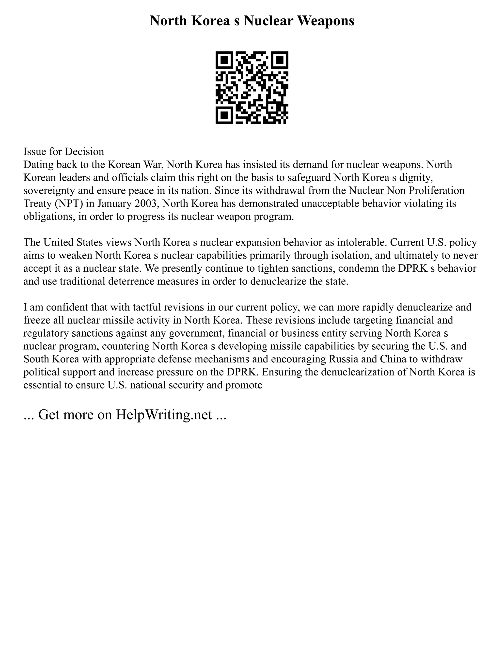 North Korea s Nuclear Weapons
Issue for Decision
Dating back to the Korean War, North Korea has insisted its demand for nuclear weapons. North
Korean leaders and officials claim this right on the basis to safeguard North Korea s dignity,
sovereignty and ensure peace in its nation. Since its withdrawal from the Nuclear Non Proliferation
Treaty (NPT) in January 2003, North Korea has demonstrated unacceptable behavior violating its
obligations, in order to progress its nuclear weapon program.
The United States views North Korea s nuclear expansion behavior as intolerable. Current U.S. policy
aims to weaken North Korea s nuclear capabilities primarily through isolation, and ultimately to never
accept it as a nuclear state. We presently continue to tighten sanctions, condemn the DPRK s behavior
and use traditional deterrence measures in order to denuclearize the state.
I am confident that with tactful revisions in our current policy, we can more rapidly denuclearize and
freeze all nuclear missile activity in North Korea. These revisions include targeting financial and
regulatory sanctions against any government, financial or business entity serving North Korea s
nuclear program, countering North Korea s developing missile capabilities by securing the U.S. and
South Korea with appropriate defense mechanisms and encouraging Russia and China to withdraw
political support and increase pressure on the DPRK. Ensuring the denuclearization of North Korea is
essential to ensure U.S. national security and promote
... Get more on HelpWriting.net ...
 