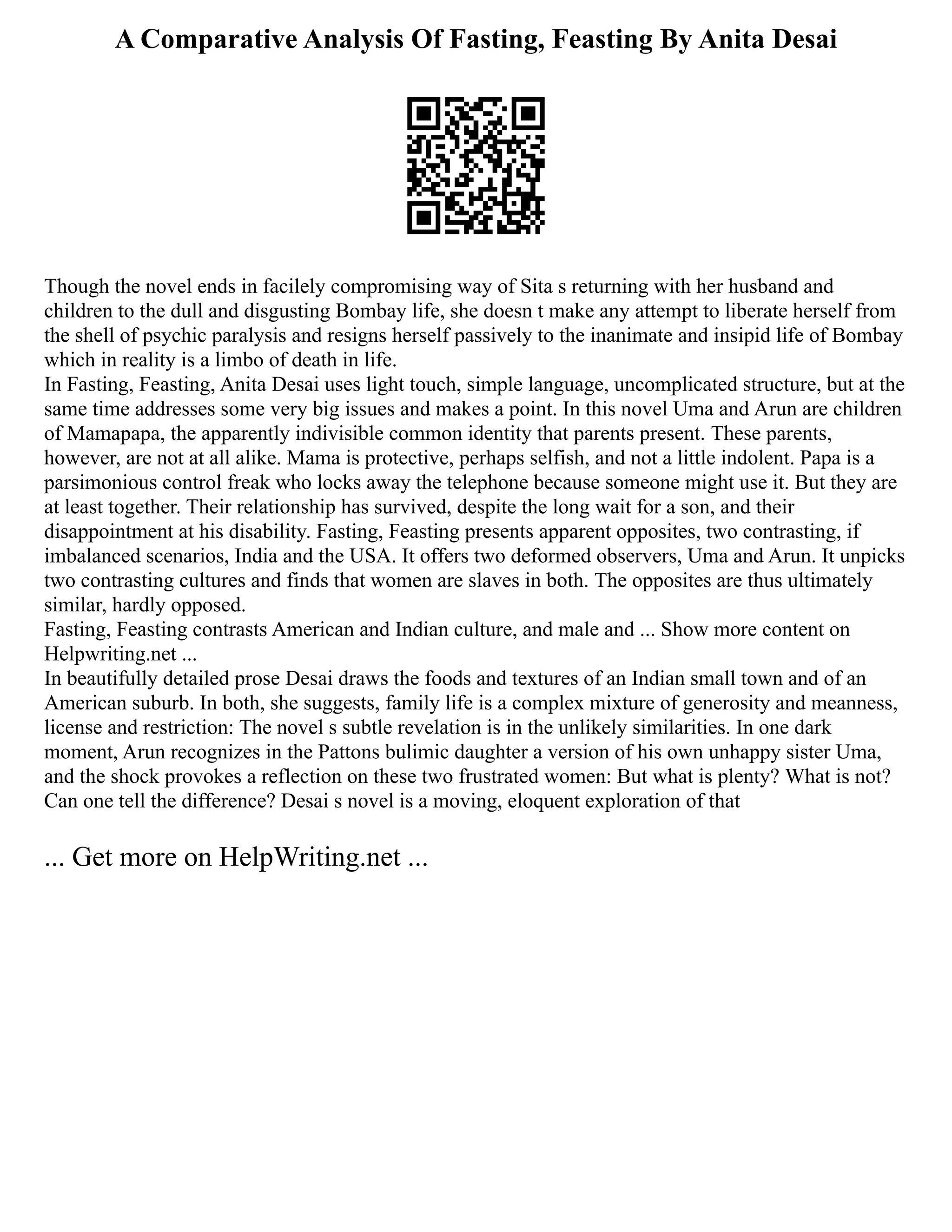 A Comparative Analysis Of Fasting, Feasting By Anita Desai
Though the novel ends in facilely compromising way of Sita s returning with her husband and
children to the dull and disgusting Bombay life, she doesn t make any attempt to liberate herself from
the shell of psychic paralysis and resigns herself passively to the inanimate and insipid life of Bombay
which in reality is a limbo of death in life.
In Fasting, Feasting, Anita Desai uses light touch, simple language, uncomplicated structure, but at the
same time addresses some very big issues and makes a point. In this novel Uma and Arun are children
of Mamapapa, the apparently indivisible common identity that parents present. These parents,
however, are not at all alike. Mama is protective, perhaps selfish, and not a little indolent. Papa is a
parsimonious control freak who locks away the telephone because someone might use it. But they are
at least together. Their relationship has survived, despite the long wait for a son, and their
disappointment at his disability. Fasting, Feasting presents apparent opposites, two contrasting, if
imbalanced scenarios, India and the USA. It offers two deformed observers, Uma and Arun. It unpicks
two contrasting cultures and finds that women are slaves in both. The opposites are thus ultimately
similar, hardly opposed.
Fasting, Feasting contrasts American and Indian culture, and male and ... Show more content on
Helpwriting.net ...
In beautifully detailed prose Desai draws the foods and textures of an Indian small town and of an
American suburb. In both, she suggests, family life is a complex mixture of generosity and meanness,
license and restriction: The novel s subtle revelation is in the unlikely similarities. In one dark
moment, Arun recognizes in the Pattons bulimic daughter a version of his own unhappy sister Uma,
and the shock provokes a reflection on these two frustrated women: But what is plenty? What is not?
Can one tell the difference? Desai s novel is a moving, eloquent exploration of that
... Get more on HelpWriting.net ...
 