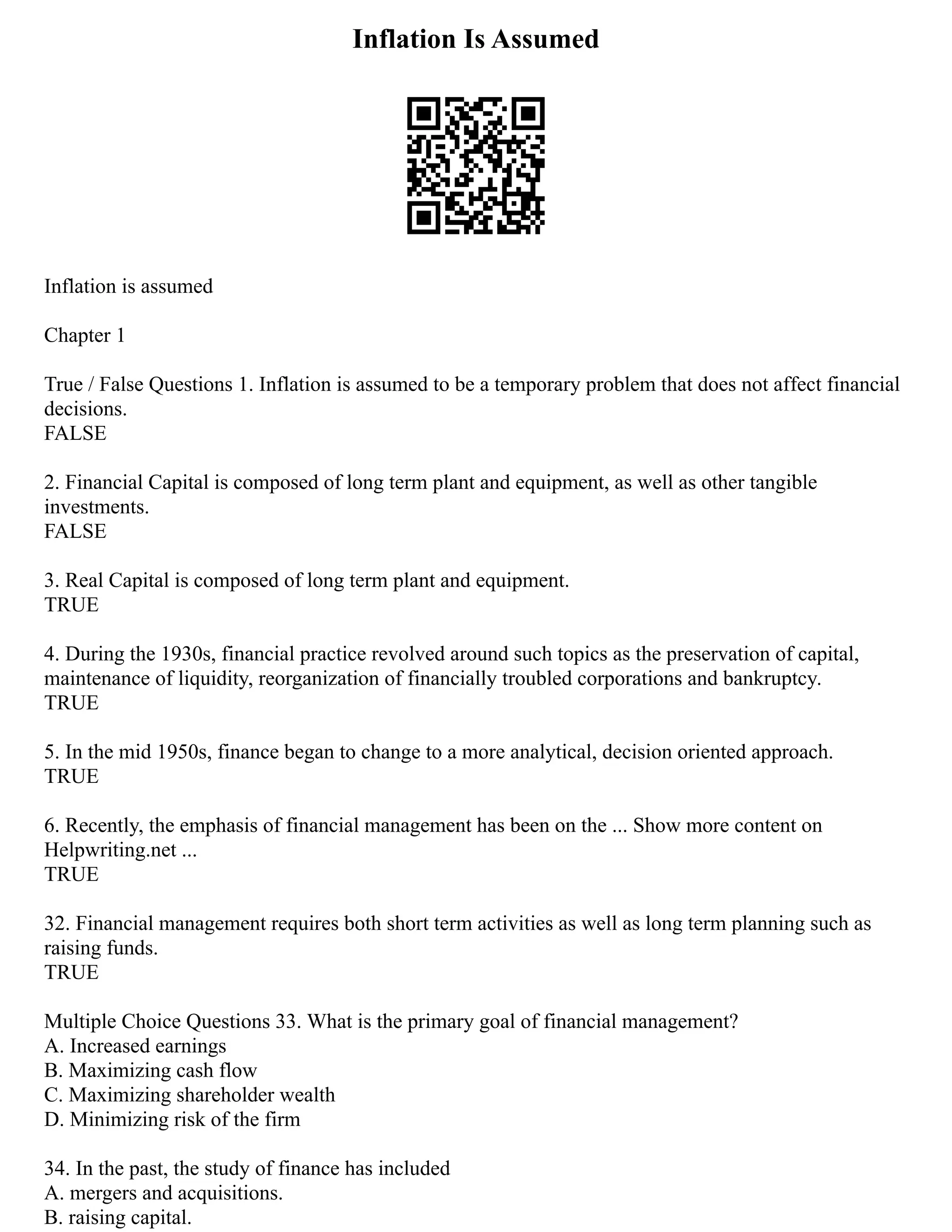 Inflation Is Assumed
Inflation is assumed
Chapter 1
True / False Questions 1. Inflation is assumed to be a temporary problem that does not affect financial
decisions.
FALSE
2. Financial Capital is composed of long term plant and equipment, as well as other tangible
investments.
FALSE
3. Real Capital is composed of long term plant and equipment.
TRUE
4. During the 1930s, financial practice revolved around such topics as the preservation of capital,
maintenance of liquidity, reorganization of financially troubled corporations and bankruptcy.
TRUE
5. In the mid 1950s, finance began to change to a more analytical, decision oriented approach.
TRUE
6. Recently, the emphasis of financial management has been on the ... Show more content on
Helpwriting.net ...
TRUE
32. Financial management requires both short term activities as well as long term planning such as
raising funds.
TRUE
Multiple Choice Questions 33. What is the primary goal of financial management?
A. Increased earnings
B. Maximizing cash flow
C. Maximizing shareholder wealth
D. Minimizing risk of the firm
34. In the past, the study of finance has included
A. mergers and acquisitions.
B. raising capital.
 