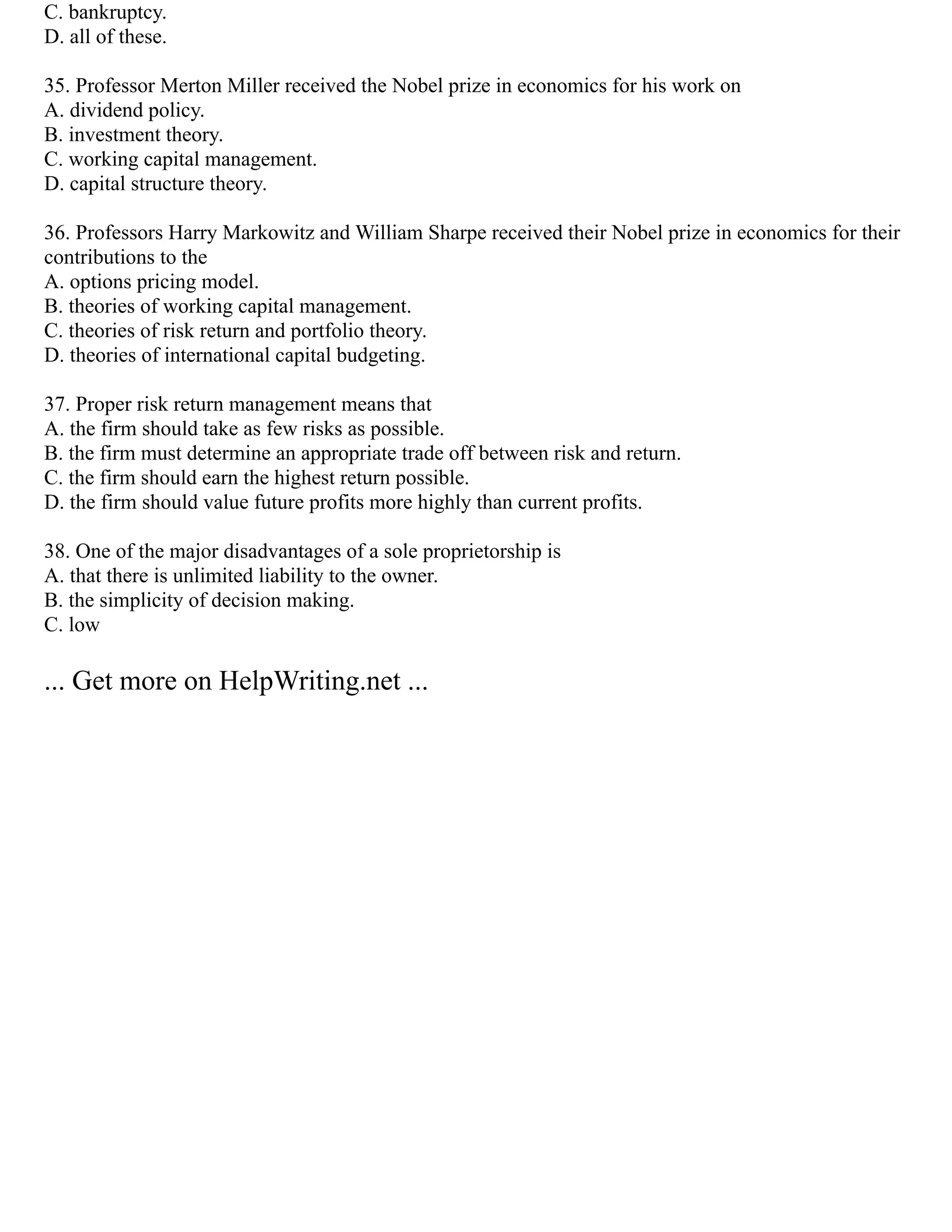 C. bankruptcy.
D. all of these.
35. Professor Merton Miller received the Nobel prize in economics for his work on
A. dividend policy.
B. investment theory.
C. working capital management.
D. capital structure theory.
36. Professors Harry Markowitz and William Sharpe received their Nobel prize in economics for their
contributions to the
A. options pricing model.
B. theories of working capital management.
C. theories of risk return and portfolio theory.
D. theories of international capital budgeting.
37. Proper risk return management means that
A. the firm should take as few risks as possible.
B. the firm must determine an appropriate trade off between risk and return.
C. the firm should earn the highest return possible.
D. the firm should value future profits more highly than current profits.
38. One of the major disadvantages of a sole proprietorship is
A. that there is unlimited liability to the owner.
B. the simplicity of decision making.
C. low
... Get more on HelpWriting.net ...
 