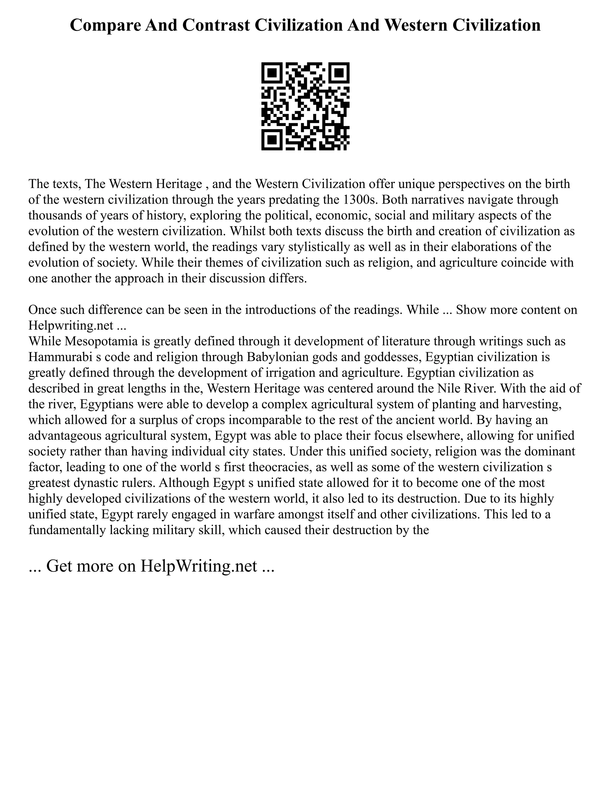 Compare And Contrast Civilization And Western Civilization
The texts, The Western Heritage , and the Western Civilization offer unique perspectives on the birth
of the western civilization through the years predating the 1300s. Both narratives navigate through
thousands of years of history, exploring the political, economic, social and military aspects of the
evolution of the western civilization. Whilst both texts discuss the birth and creation of civilization as
defined by the western world, the readings vary stylistically as well as in their elaborations of the
evolution of society. While their themes of civilization such as religion, and agriculture coincide with
one another the approach in their discussion differs.
Once such difference can be seen in the introductions of the readings. While ... Show more content on
Helpwriting.net ...
While Mesopotamia is greatly defined through it development of literature through writings such as
Hammurabi s code and religion through Babylonian gods and goddesses, Egyptian civilization is
greatly defined through the development of irrigation and agriculture. Egyptian civilization as
described in great lengths in the, Western Heritage was centered around the Nile River. With the aid of
the river, Egyptians were able to develop a complex agricultural system of planting and harvesting,
which allowed for a surplus of crops incomparable to the rest of the ancient world. By having an
advantageous agricultural system, Egypt was able to place their focus elsewhere, allowing for unified
society rather than having individual city states. Under this unified society, religion was the dominant
factor, leading to one of the world s first theocracies, as well as some of the western civilization s
greatest dynastic rulers. Although Egypt s unified state allowed for it to become one of the most
highly developed civilizations of the western world, it also led to its destruction. Due to its highly
unified state, Egypt rarely engaged in warfare amongst itself and other civilizations. This led to a
fundamentally lacking military skill, which caused their destruction by the
... Get more on HelpWriting.net ...
 