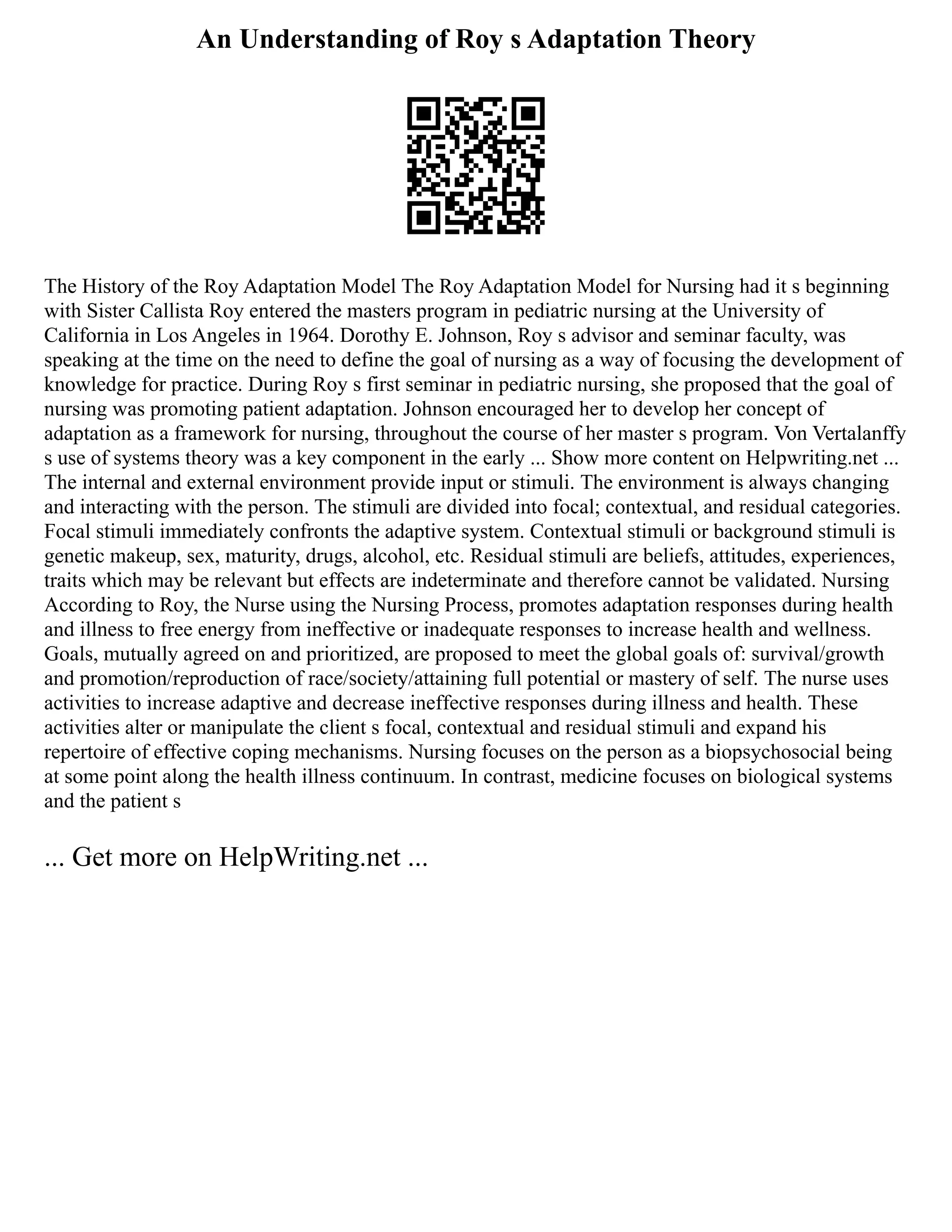 An Understanding of Roy s Adaptation Theory
The History of the Roy Adaptation Model The Roy Adaptation Model for Nursing had it s beginning
with Sister Callista Roy entered the masters program in pediatric nursing at the University of
California in Los Angeles in 1964. Dorothy E. Johnson, Roy s advisor and seminar faculty, was
speaking at the time on the need to define the goal of nursing as a way of focusing the development of
knowledge for practice. During Roy s first seminar in pediatric nursing, she proposed that the goal of
nursing was promoting patient adaptation. Johnson encouraged her to develop her concept of
adaptation as a framework for nursing, throughout the course of her master s program. Von Vertalanffy
s use of systems theory was a key component in the early ... Show more content on Helpwriting.net ...
The internal and external environment provide input or stimuli. The environment is always changing
and interacting with the person. The stimuli are divided into focal; contextual, and residual categories.
Focal stimuli immediately confronts the adaptive system. Contextual stimuli or background stimuli is
genetic makeup, sex, maturity, drugs, alcohol, etc. Residual stimuli are beliefs, attitudes, experiences,
traits which may be relevant but effects are indeterminate and therefore cannot be validated. Nursing
According to Roy, the Nurse using the Nursing Process, promotes adaptation responses during health
and illness to free energy from ineffective or inadequate responses to increase health and wellness.
Goals, mutually agreed on and prioritized, are proposed to meet the global goals of: survival/growth
and promotion/reproduction of race/society/attaining full potential or mastery of self. The nurse uses
activities to increase adaptive and decrease ineffective responses during illness and health. These
activities alter or manipulate the client s focal, contextual and residual stimuli and expand his
repertoire of effective coping mechanisms. Nursing focuses on the person as a biopsychosocial being
at some point along the health illness continuum. In contrast, medicine focuses on biological systems
and the patient s
... Get more on HelpWriting.net ...
 