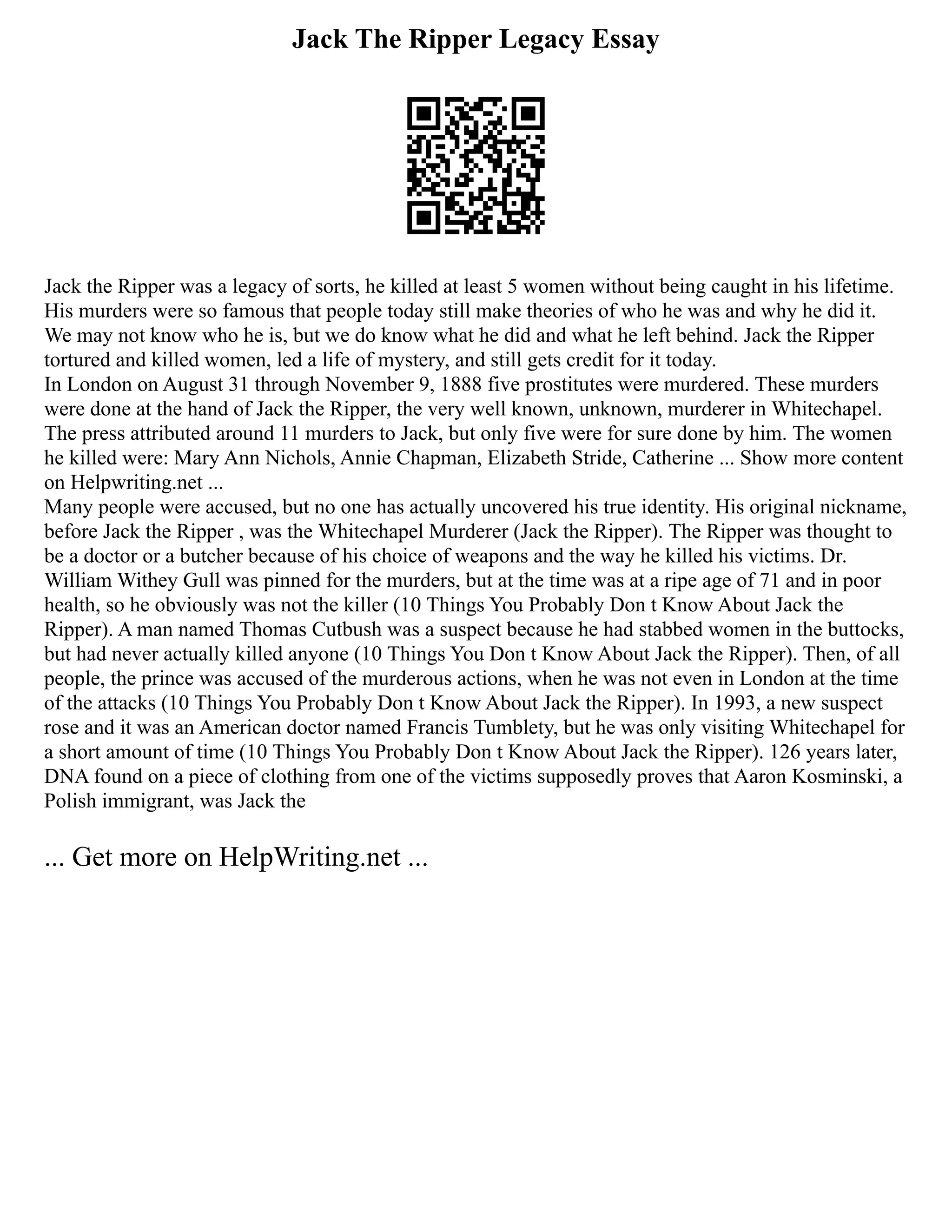 Jack The Ripper Legacy Essay
Jack the Ripper was a legacy of sorts, he killed at least 5 women without being caught in his lifetime.
His murders were so famous that people today still make theories of who he was and why he did it.
We may not know who he is, but we do know what he did and what he left behind. Jack the Ripper
tortured and killed women, led a life of mystery, and still gets credit for it today.
In London on August 31 through November 9, 1888 five prostitutes were murdered. These murders
were done at the hand of Jack the Ripper, the very well known, unknown, murderer in Whitechapel.
The press attributed around 11 murders to Jack, but only five were for sure done by him. The women
he killed were: Mary Ann Nichols, Annie Chapman, Elizabeth Stride, Catherine ... Show more content
on Helpwriting.net ...
Many people were accused, but no one has actually uncovered his true identity. His original nickname,
before Jack the Ripper , was the Whitechapel Murderer (Jack the Ripper). The Ripper was thought to
be a doctor or a butcher because of his choice of weapons and the way he killed his victims. Dr.
William Withey Gull was pinned for the murders, but at the time was at a ripe age of 71 and in poor
health, so he obviously was not the killer (10 Things You Probably Don t Know About Jack the
Ripper). A man named Thomas Cutbush was a suspect because he had stabbed women in the buttocks,
but had never actually killed anyone (10 Things You Don t Know About Jack the Ripper). Then, of all
people, the prince was accused of the murderous actions, when he was not even in London at the time
of the attacks (10 Things You Probably Don t Know About Jack the Ripper). In 1993, a new suspect
rose and it was an American doctor named Francis Tumblety, but he was only visiting Whitechapel for
a short amount of time (10 Things You Probably Don t Know About Jack the Ripper). 126 years later,
DNA found on a piece of clothing from one of the victims supposedly proves that Aaron Kosminski, a
Polish immigrant, was Jack the
... Get more on HelpWriting.net ...
 