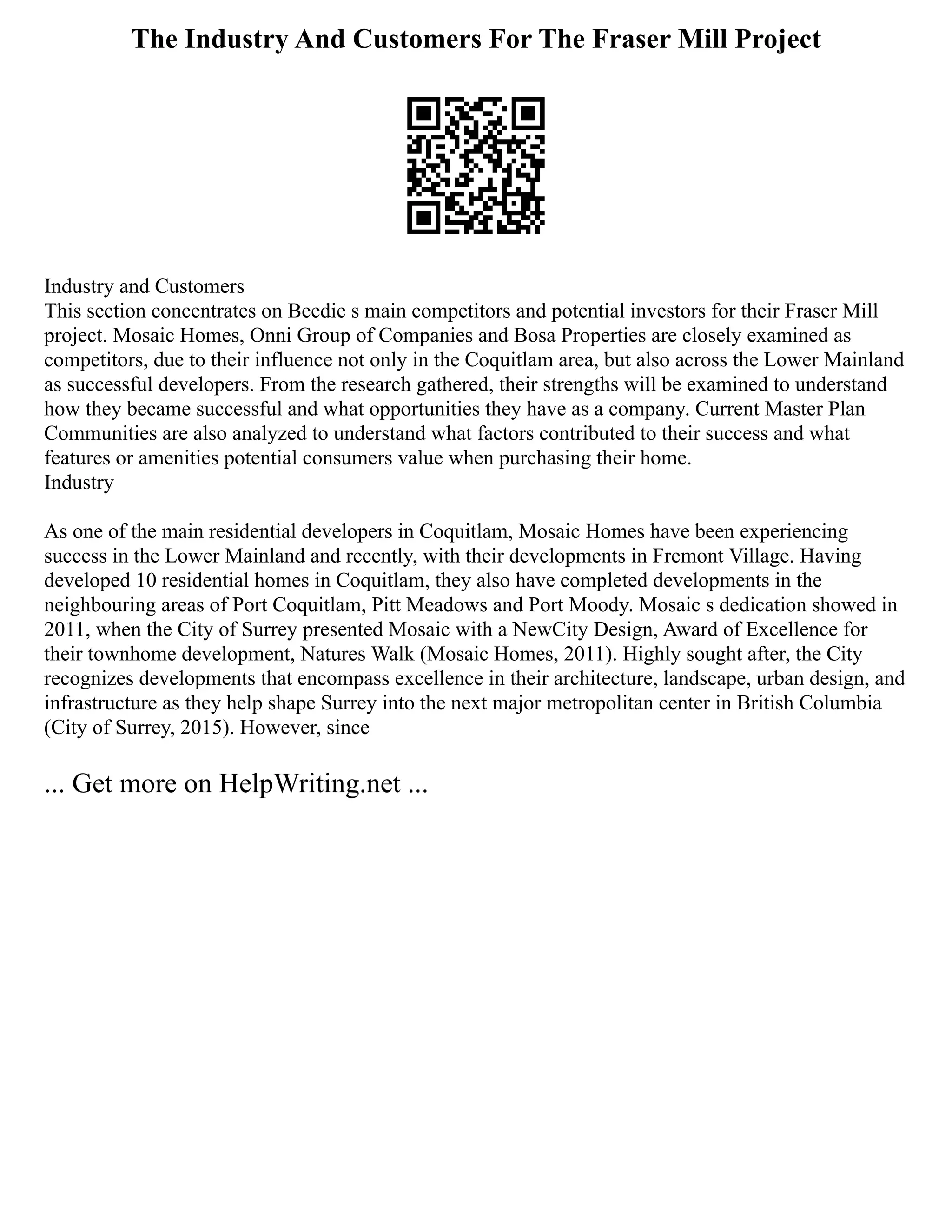 The Industry And Customers For The Fraser Mill Project
Industry and Customers
This section concentrates on Beedie s main competitors and potential investors for their Fraser Mill
project. Mosaic Homes, Onni Group of Companies and Bosa Properties are closely examined as
competitors, due to their influence not only in the Coquitlam area, but also across the Lower Mainland
as successful developers. From the research gathered, their strengths will be examined to understand
how they became successful and what opportunities they have as a company. Current Master Plan
Communities are also analyzed to understand what factors contributed to their success and what
features or amenities potential consumers value when purchasing their home.
Industry
As one of the main residential developers in Coquitlam, Mosaic Homes have been experiencing
success in the Lower Mainland and recently, with their developments in Fremont Village. Having
developed 10 residential homes in Coquitlam, they also have completed developments in the
neighbouring areas of Port Coquitlam, Pitt Meadows and Port Moody. Mosaic s dedication showed in
2011, when the City of Surrey presented Mosaic with a NewCity Design, Award of Excellence for
their townhome development, Natures Walk (Mosaic Homes, 2011). Highly sought after, the City
recognizes developments that encompass excellence in their architecture, landscape, urban design, and
infrastructure as they help shape Surrey into the next major metropolitan center in British Columbia
(City of Surrey, 2015). However, since
... Get more on HelpWriting.net ...
 