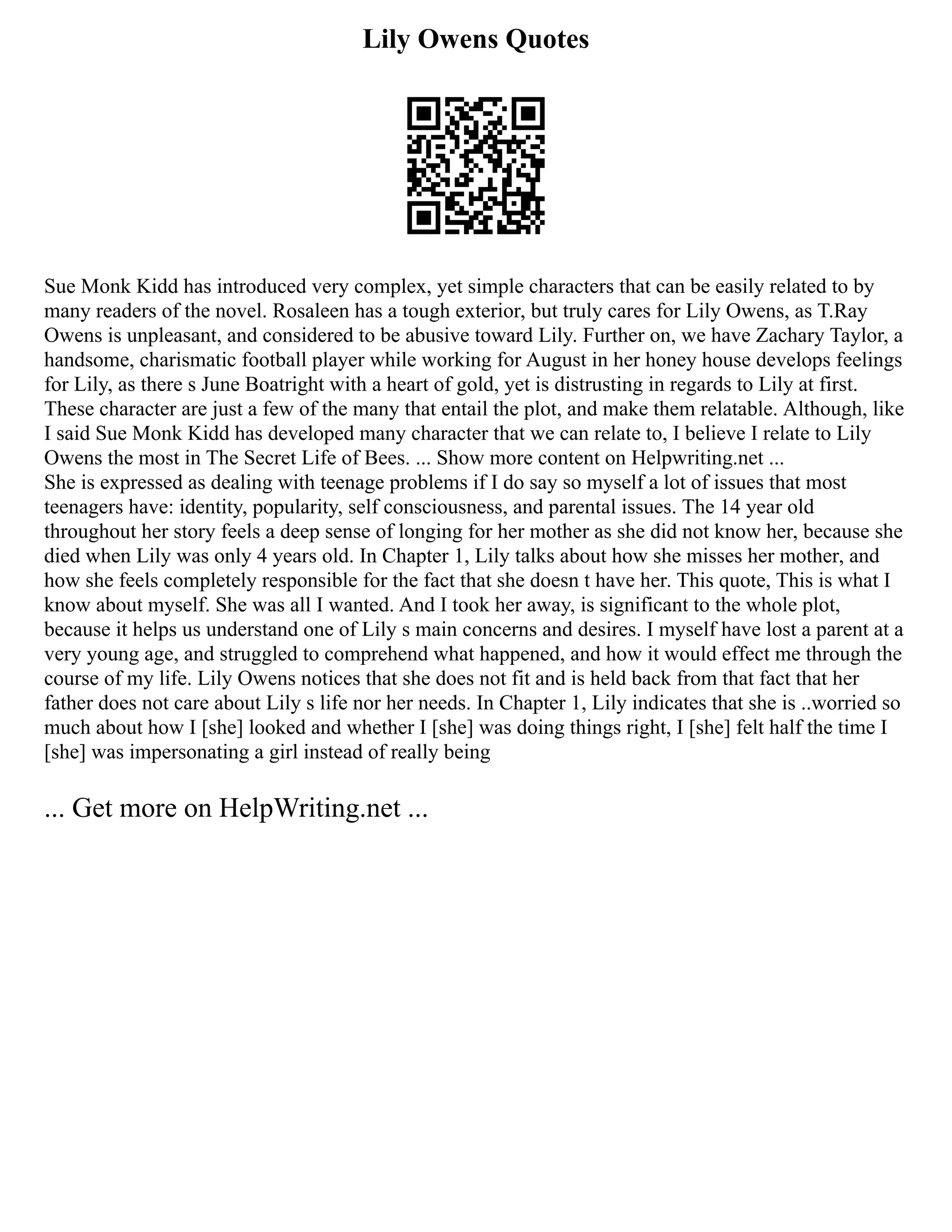 Lily Owens Quotes
Sue Monk Kidd has introduced very complex, yet simple characters that can be easily related to by
many readers of the novel. Rosaleen has a tough exterior, but truly cares for Lily Owens, as T.Ray
Owens is unpleasant, and considered to be abusive toward Lily. Further on, we have Zachary Taylor, a
handsome, charismatic football player while working for August in her honey house develops feelings
for Lily, as there s June Boatright with a heart of gold, yet is distrusting in regards to Lily at first.
These character are just a few of the many that entail the plot, and make them relatable. Although, like
I said Sue Monk Kidd has developed many character that we can relate to, I believe I relate to Lily
Owens the most in The Secret Life of Bees. ... Show more content on Helpwriting.net ...
She is expressed as dealing with teenage problems if I do say so myself a lot of issues that most
teenagers have: identity, popularity, self consciousness, and parental issues. The 14 year old
throughout her story feels a deep sense of longing for her mother as she did not know her, because she
died when Lily was only 4 years old. In Chapter 1, Lily talks about how she misses her mother, and
how she feels completely responsible for the fact that she doesn t have her. This quote, This is what I
know about myself. She was all I wanted. And I took her away, is significant to the whole plot,
because it helps us understand one of Lily s main concerns and desires. I myself have lost a parent at a
very young age, and struggled to comprehend what happened, and how it would effect me through the
course of my life. Lily Owens notices that she does not fit and is held back from that fact that her
father does not care about Lily s life nor her needs. In Chapter 1, Lily indicates that she is ..worried so
much about how I [she] looked and whether I [she] was doing things right, I [she] felt half the time I
[she] was impersonating a girl instead of really being
... Get more on HelpWriting.net ...
 