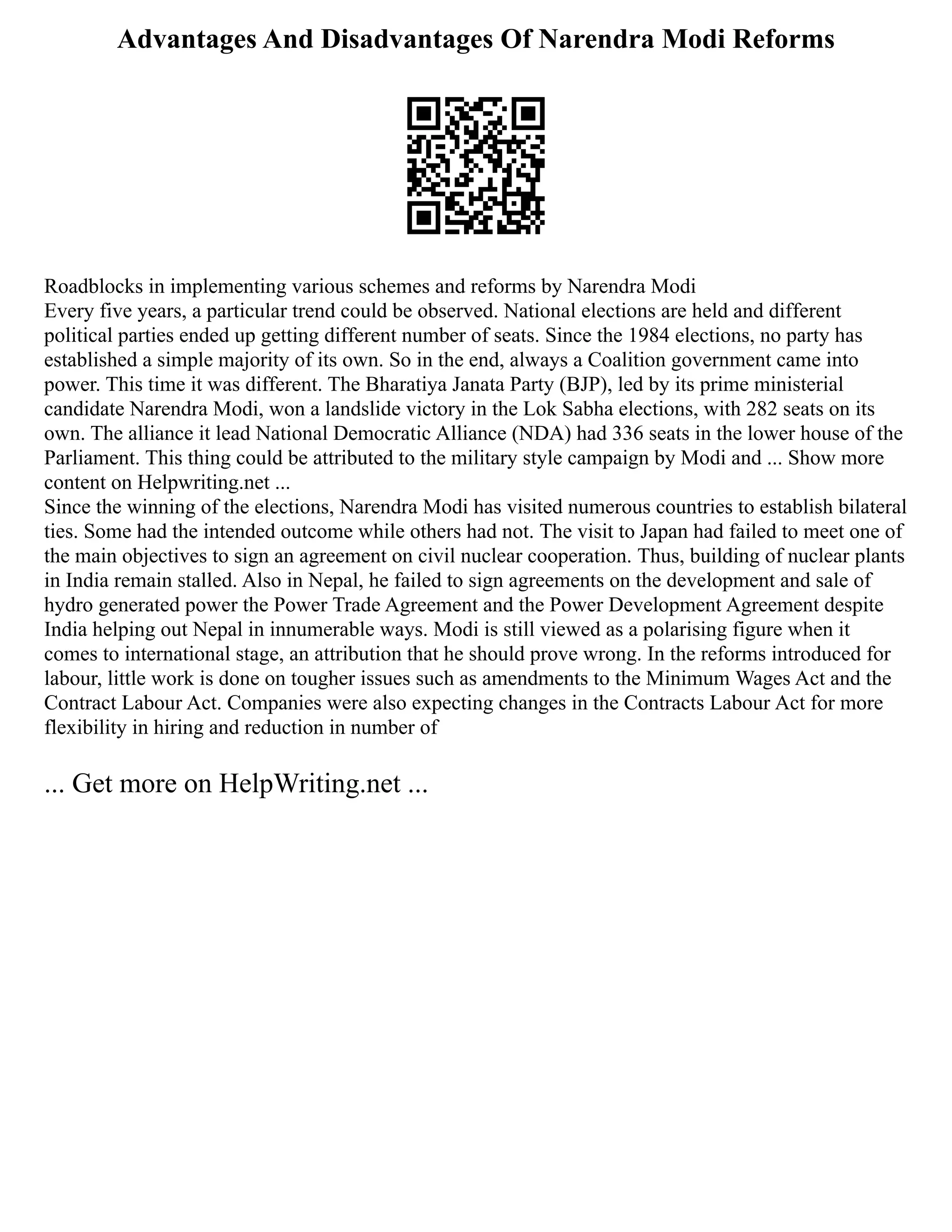 Advantages And Disadvantages Of Narendra Modi Reforms
Roadblocks in implementing various schemes and reforms by Narendra Modi
Every five years, a particular trend could be observed. National elections are held and different
political parties ended up getting different number of seats. Since the 1984 elections, no party has
established a simple majority of its own. So in the end, always a Coalition government came into
power. This time it was different. The Bharatiya Janata Party (BJP), led by its prime ministerial
candidate Narendra Modi, won a landslide victory in the Lok Sabha elections, with 282 seats on its
own. The alliance it lead National Democratic Alliance (NDA) had 336 seats in the lower house of the
Parliament. This thing could be attributed to the military style campaign by Modi and ... Show more
content on Helpwriting.net ...
Since the winning of the elections, Narendra Modi has visited numerous countries to establish bilateral
ties. Some had the intended outcome while others had not. The visit to Japan had failed to meet one of
the main objectives to sign an agreement on civil nuclear cooperation. Thus, building of nuclear plants
in India remain stalled. Also in Nepal, he failed to sign agreements on the development and sale of
hydro generated power the Power Trade Agreement and the Power Development Agreement despite
India helping out Nepal in innumerable ways. Modi is still viewed as a polarising figure when it
comes to international stage, an attribution that he should prove wrong. In the reforms introduced for
labour, little work is done on tougher issues such as amendments to the Minimum Wages Act and the
Contract Labour Act. Companies were also expecting changes in the Contracts Labour Act for more
flexibility in hiring and reduction in number of
... Get more on HelpWriting.net ...
 