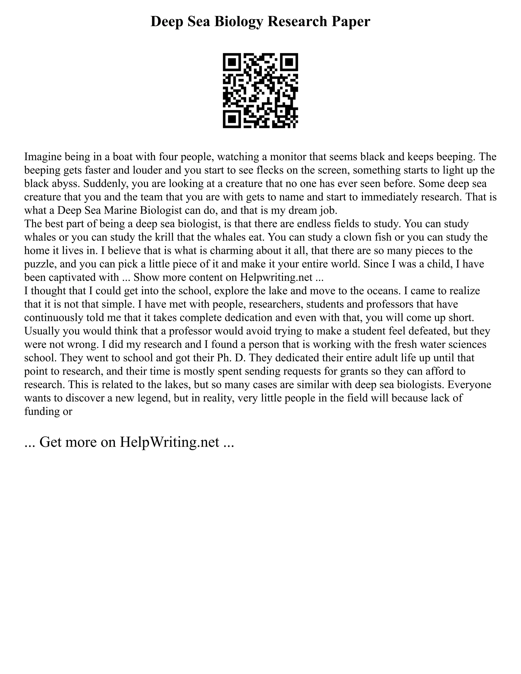 Deep Sea Biology Research Paper
Imagine being in a boat with four people, watching a monitor that seems black and keeps beeping. The
beeping gets faster and louder and you start to see flecks on the screen, something starts to light up the
black abyss. Suddenly, you are looking at a creature that no one has ever seen before. Some deep sea
creature that you and the team that you are with gets to name and start to immediately research. That is
what a Deep Sea Marine Biologist can do, and that is my dream job.
The best part of being a deep sea biologist, is that there are endless fields to study. You can study
whales or you can study the krill that the whales eat. You can study a clown fish or you can study the
home it lives in. I believe that is what is charming about it all, that there are so many pieces to the
puzzle, and you can pick a little piece of it and make it your entire world. Since I was a child, I have
been captivated with ... Show more content on Helpwriting.net ...
I thought that I could get into the school, explore the lake and move to the oceans. I came to realize
that it is not that simple. I have met with people, researchers, students and professors that have
continuously told me that it takes complete dedication and even with that, you will come up short.
Usually you would think that a professor would avoid trying to make a student feel defeated, but they
were not wrong. I did my research and I found a person that is working with the fresh water sciences
school. They went to school and got their Ph. D. They dedicated their entire adult life up until that
point to research, and their time is mostly spent sending requests for grants so they can afford to
research. This is related to the lakes, but so many cases are similar with deep sea biologists. Everyone
wants to discover a new legend, but in reality, very little people in the field will because lack of
funding or
... Get more on HelpWriting.net ...
 