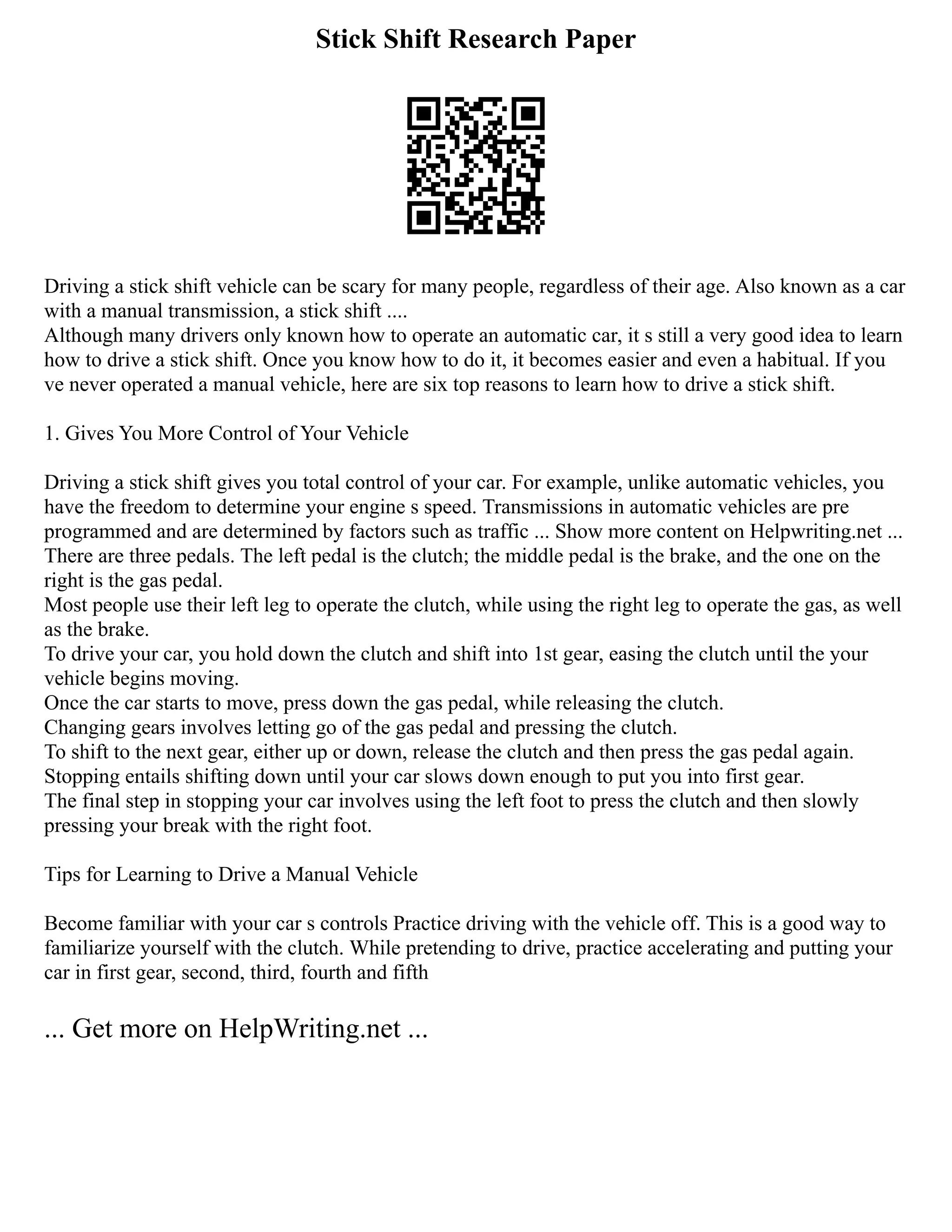 Stick Shift Research Paper
Driving a stick shift vehicle can be scary for many people, regardless of their age. Also known as a car
with a manual transmission, a stick shift ....
Although many drivers only known how to operate an automatic car, it s still a very good idea to learn
how to drive a stick shift. Once you know how to do it, it becomes easier and even a habitual. If you
ve never operated a manual vehicle, here are six top reasons to learn how to drive a stick shift.
1. Gives You More Control of Your Vehicle
Driving a stick shift gives you total control of your car. For example, unlike automatic vehicles, you
have the freedom to determine your engine s speed. Transmissions in automatic vehicles are pre
programmed and are determined by factors such as traffic ... Show more content on Helpwriting.net ...
There are three pedals. The left pedal is the clutch; the middle pedal is the brake, and the one on the
right is the gas pedal.
Most people use their left leg to operate the clutch, while using the right leg to operate the gas, as well
as the brake.
To drive your car, you hold down the clutch and shift into 1st gear, easing the clutch until the your
vehicle begins moving.
Once the car starts to move, press down the gas pedal, while releasing the clutch.
Changing gears involves letting go of the gas pedal and pressing the clutch.
To shift to the next gear, either up or down, release the clutch and then press the gas pedal again.
Stopping entails shifting down until your car slows down enough to put you into first gear.
The final step in stopping your car involves using the left foot to press the clutch and then slowly
pressing your break with the right foot.
Tips for Learning to Drive a Manual Vehicle
Become familiar with your car s controls Practice driving with the vehicle off. This is a good way to
familiarize yourself with the clutch. While pretending to drive, practice accelerating and putting your
car in first gear, second, third, fourth and fifth
... Get more on HelpWriting.net ...
 