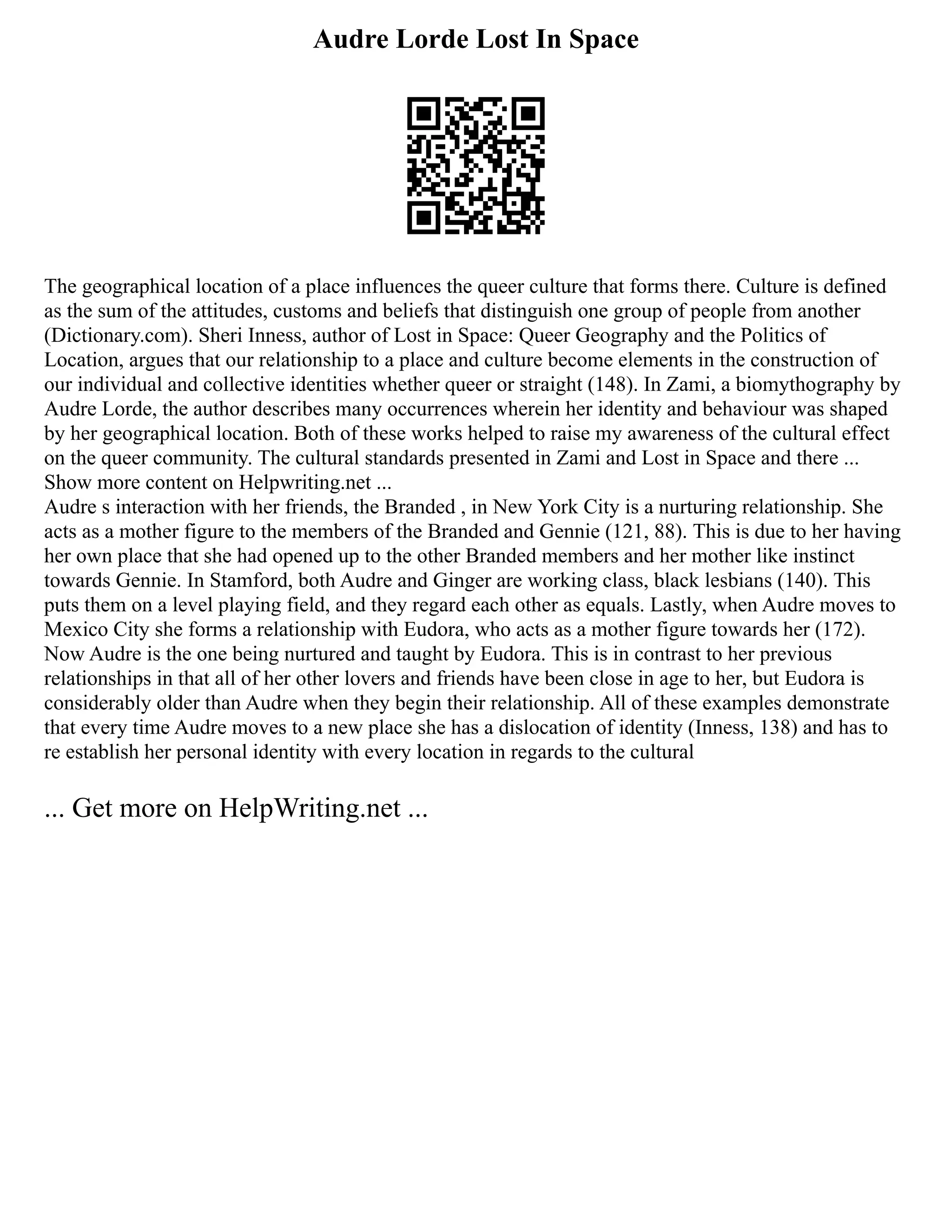 Audre Lorde Lost In Space
The geographical location of a place influences the queer culture that forms there. Culture is defined
as the sum of the attitudes, customs and beliefs that distinguish one group of people from another
(Dictionary.com). Sheri Inness, author of Lost in Space: Queer Geography and the Politics of
Location, argues that our relationship to a place and culture become elements in the construction of
our individual and collective identities whether queer or straight (148). In Zami, a biomythography by
Audre Lorde, the author describes many occurrences wherein her identity and behaviour was shaped
by her geographical location. Both of these works helped to raise my awareness of the cultural effect
on the queer community. The cultural standards presented in Zami and Lost in Space and there ...
Show more content on Helpwriting.net ...
Audre s interaction with her friends, the Branded , in New York City is a nurturing relationship. She
acts as a mother figure to the members of the Branded and Gennie (121, 88). This is due to her having
her own place that she had opened up to the other Branded members and her mother like instinct
towards Gennie. In Stamford, both Audre and Ginger are working class, black lesbians (140). This
puts them on a level playing field, and they regard each other as equals. Lastly, when Audre moves to
Mexico City she forms a relationship with Eudora, who acts as a mother figure towards her (172).
Now Audre is the one being nurtured and taught by Eudora. This is in contrast to her previous
relationships in that all of her other lovers and friends have been close in age to her, but Eudora is
considerably older than Audre when they begin their relationship. All of these examples demonstrate
that every time Audre moves to a new place she has a dislocation of identity (Inness, 138) and has to
re establish her personal identity with every location in regards to the cultural
... Get more on HelpWriting.net ...
 