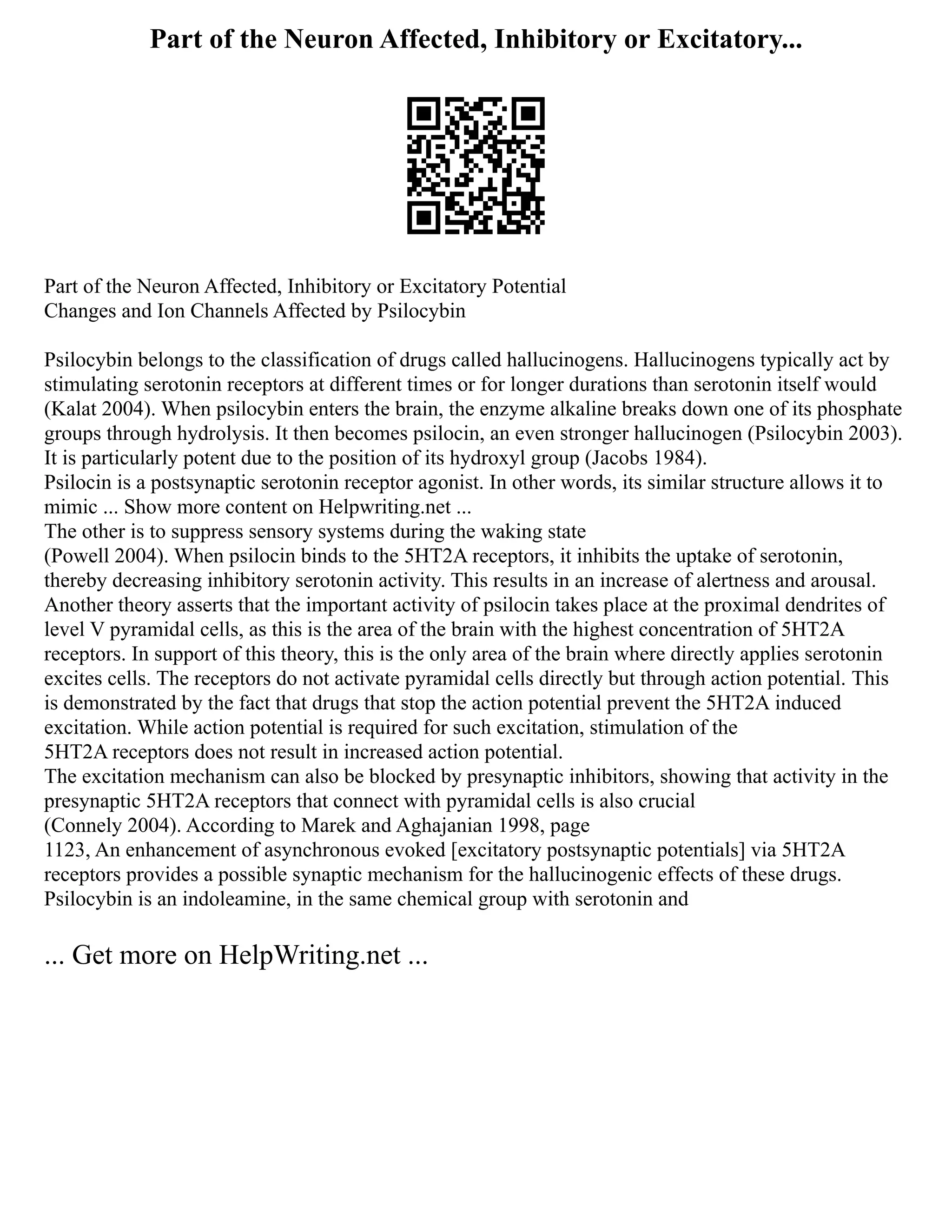 Part of the Neuron Affected, Inhibitory or Excitatory...
Part of the Neuron Affected, Inhibitory or Excitatory Potential
Changes and Ion Channels Affected by Psilocybin
Psilocybin belongs to the classification of drugs called hallucinogens. Hallucinogens typically act by
stimulating serotonin receptors at different times or for longer durations than serotonin itself would
(Kalat 2004). When psilocybin enters the brain, the enzyme alkaline breaks down one of its phosphate
groups through hydrolysis. It then becomes psilocin, an even stronger hallucinogen (Psilocybin 2003).
It is particularly potent due to the position of its hydroxyl group (Jacobs 1984).
Psilocin is a postsynaptic serotonin receptor agonist. In other words, its similar structure allows it to
mimic ... Show more content on Helpwriting.net ...
The other is to suppress sensory systems during the waking state
(Powell 2004). When psilocin binds to the 5HT2A receptors, it inhibits the uptake of serotonin,
thereby decreasing inhibitory serotonin activity. This results in an increase of alertness and arousal.
Another theory asserts that the important activity of psilocin takes place at the proximal dendrites of
level V pyramidal cells, as this is the area of the brain with the highest concentration of 5HT2A
receptors. In support of this theory, this is the only area of the brain where directly applies serotonin
excites cells. The receptors do not activate pyramidal cells directly but through action potential. This
is demonstrated by the fact that drugs that stop the action potential prevent the 5HT2A induced
excitation. While action potential is required for such excitation, stimulation of the
5HT2A receptors does not result in increased action potential.
The excitation mechanism can also be blocked by presynaptic inhibitors, showing that activity in the
presynaptic 5HT2A receptors that connect with pyramidal cells is also crucial
(Connely 2004). According to Marek and Aghajanian 1998, page
1123, An enhancement of asynchronous evoked [excitatory postsynaptic potentials] via 5HT2A
receptors provides a possible synaptic mechanism for the hallucinogenic effects of these drugs.
Psilocybin is an indoleamine, in the same chemical group with serotonin and
... Get more on HelpWriting.net ...
 