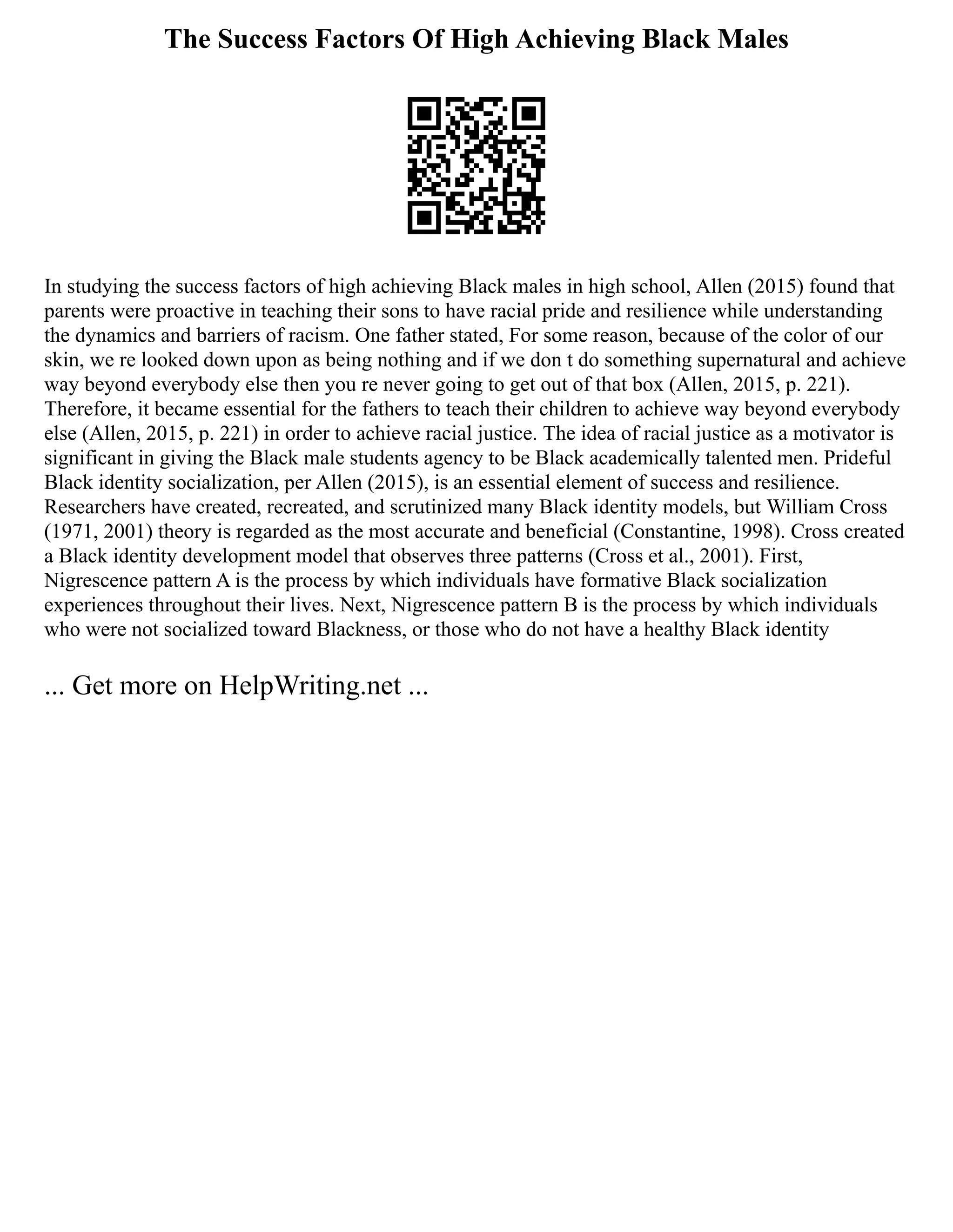 The Success Factors Of High Achieving Black Males
In studying the success factors of high achieving Black males in high school, Allen (2015) found that
parents were proactive in teaching their sons to have racial pride and resilience while understanding
the dynamics and barriers of racism. One father stated, For some reason, because of the color of our
skin, we re looked down upon as being nothing and if we don t do something supernatural and achieve
way beyond everybody else then you re never going to get out of that box (Allen, 2015, p. 221).
Therefore, it became essential for the fathers to teach their children to achieve way beyond everybody
else (Allen, 2015, p. 221) in order to achieve racial justice. The idea of racial justice as a motivator is
significant in giving the Black male students agency to be Black academically talented men. Prideful
Black identity socialization, per Allen (2015), is an essential element of success and resilience.
Researchers have created, recreated, and scrutinized many Black identity models, but William Cross
(1971, 2001) theory is regarded as the most accurate and beneficial (Constantine, 1998). Cross created
a Black identity development model that observes three patterns (Cross et al., 2001). First,
Nigrescence pattern A is the process by which individuals have formative Black socialization
experiences throughout their lives. Next, Nigrescence pattern B is the process by which individuals
who were not socialized toward Blackness, or those who do not have a healthy Black identity
... Get more on HelpWriting.net ...
 