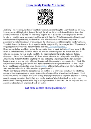 Essay on My Family: My Father
As I long I will be alive, my father would stay in my heart and thoughts. Every time I see my face,
I can see some of his physical features through the mirror. He not only is my biologic father, but
also my inspiration in my life. He constantly inspires me to put efforts in my impossible dreams.
In return, I want to prove him myself and how capable I can be. With his personality, his role, and
his unquestionable generosity, my father is a man who influences me the most. My father's
personality is not extraordinary or amazing, on the other hand, one of the simplest one I ever know.
You don't have to be fantastic like a superhero to be recognized by the ones you love. With my dad's
outgoing attitude, you would be surprise that a middle...show more content...
However, my father would stay strong during crucial times at work for his family and himself. My
father is a man of respect. I admire him as his first and oldest daughter. No matter how mad or
silly my sisters and I would get, he would be the peacemaker in the family. Let's say that my
sisters and I like to have fun at home. We have so much fun that we end up to be incredibly loud.
Anyway, my dad can't stand us laughing out loud and acting like savages at all. He would just
break us apart to stop our noisy silliness. Sometimes I think my dad is over–protective. I think this
way because when my grand–father died. He couldn't tell me straight in the face. He didn't know
how I would react with the bad news. So, my mother told me the horrible news. Maybe he didn't
want to tell me since he would admit that my grand–pa died.
What I truly believe is that his desire toward his children is to appreciate somebody for what they
are and not their possessions or status. Just to think about the idea, it is unimaginable to me. I don't
know how people can support each other if they don't enjoy themselves together. The truth is that my
parents married each other due to their love not for anything' else. I don't think my sisters can
conclude this from my parents since they're younger than me. It feels like I am the only one who can
comprehend my father's intention. I wish my sisters
Get more content on HelpWriting.net
 