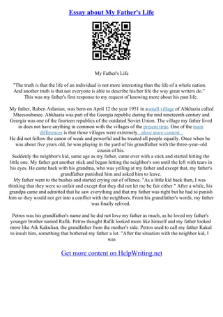 Essay about My Father's Life
My Father's Life
"The truth is that the life of an individual is not more interesting than the life of a whole nation.
And another truth is that not everyone is able to describe his/her life the way great writers do."
This was my father's first response to my request of knowing more about his past life.
My father, Ruben Aslanian, was born on April 12 the year 1951 in asmall village of Abkhazia called
Mteesoubanee. Abkhazia was part of the Georgia republic during the mid nineteenth century and
Georgia was one of the fourteen republics of the outdated Soviet Union. The village my father lived
in does not have anything in common with the villages of the present time. One of the main
differences is that those villages were extremely...show more content...
He did not follow the canon of weak and powerful and he treated all people equally. Once when he
was about five years old, he was playing in the yard of his grandfather with the three–year–old
cousin of his.
Suddenly the neighbor's kid, same age as my father, came over with a stick and started hitting the
little one. My father got another stick and began hitting the neighbor's son until the left with tears in
his eyes. He came back with his grandma, who was yelling at my father and except that, my father's
grandfather punished him and asked him to leave.
My father went to the bushes and started crying out of offence. "As a little kid back then, I was
thinking that they were so unfair and except that they did not let me be fair either." After a while, his
grandpa came and admitted that he saw everything and that my father was right but he had to punish
him so they would not get into a conflict with the neighbors. From his grandfather's words, my father
was finally relived.
Petros was his grandfather's name and he did not love my father as much, as he loved my father's
younger brother named Rafik. Petros thought Rafik looked more like himself and my father looked
more like Aik Kakulian, the grandfather from the mother's side. Petros used to call my father Kakul
to insult him, something that bothered my father a lot. "After the situation with the neighbor kid, I
was
Get more content on HelpWriting.net
 