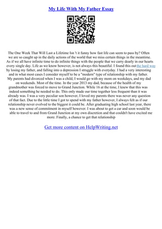 My Life With My Father Essay
The One Week That Will Last a Lifetime Isn 't it funny how fast life can seem to pass by? Often
we are so caught up in the daily actions of the world that we miss certain things in the meantime.
As if we all have infinite time to do infinite things with the people that we carry dearly in our hearts
every single day. Life as we know however, is not always this beautiful. I found this outthe hard way
by losing my father, and falling into a depression I struggle with everyday. I had a very interesting
and in what most cases I consider myself to be a "modern" type of relationship with my father.
My parents had divorced when I was a child, I would go with my mom on weekdays, and my dad
on weekends. Most of the time. In the year 2013 my dad, because of the health of my
grandmother was forced to move to Grand Junction. While 16 at the time, I knew that this was
indeed something he needed to do. This only made our time together less frequent than it was
already was. I was a very peculiar son however, I loved my parents there was never any question
of that fact. Due to the little time I got to spend with my father however, I always felt as if our
relationship never evolved to the biggest it could be. After graduating high school last year, there
was a new sense of commitment in myself however. I was about to get a car and soon would be
able to travel to and from Grand Junction at my own discretion and that couldn't have excited me
more. Finally, a chance to get that relationship
Get more content on HelpWriting.net
 