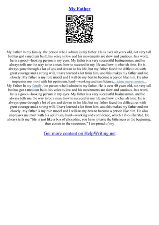 My Father
My Father In my family, the person who I admire is my father. He is over 40 years old, not very tall
but has got a medium built, his voice is low and his movements are slow and cautious. In a word,
he is a good––looking person in my eyes. My father is a very successful businessman, and he
always tells me the way to be a man, how to succeed in my life and how to cherish time. He is
always gone through a lot of ups and downs in his life, but my father faced the difficulties with
great courage and a strong will, I have learned a lot from him, and this makes my father and me
closely. My father is my role model and I will do my best to become a person like him. He also
impresses me most with his optimism, hard––working and confidence,...show more content...
My Father In my family, the person who I admire is my father. He is over 40 years old, not very tall
but has got a medium built, his voice is low and his movements are slow and cautious. In a word,
he is a good––looking person in my eyes. My father is a very successful businessman, and he
always tells me the way to be a man, how to succeed in my life and how to cherish time. He is
always gone through a lot of ups and downs in his life, but my father faced the difficulties with
great courage and a strong will, I have learned a lot from him, and this makes my father and me
closely. My father is my role model and I will do my best to become a person like him. He also
impresses me most with his optimism, hard––working and confidence, which I also inherited. He
always tells me "life is just like a box of chocolate; you have to taste the bitterness at the beginning,
then comes to the sweetness." I am proud of my
Get more content on HelpWriting.net
 