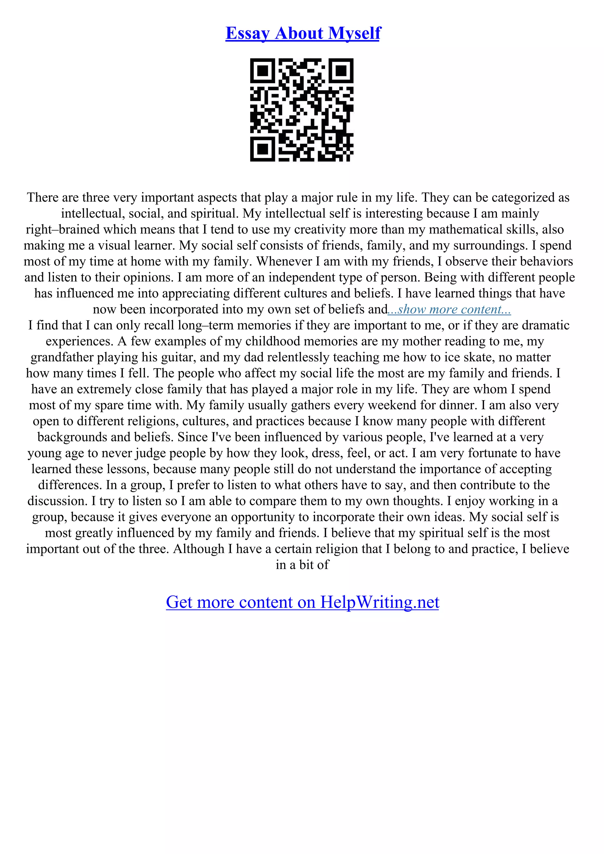 Essay About Myself
There are three very important aspects that play a major rule in my life. They can be categorized as
intellectual, social, and spiritual. My intellectual self is interesting because I am mainly
right–brained which means that I tend to use my creativity more than my mathematical skills, also
making me a visual learner. My social self consists of friends, family, and my surroundings. I spend
most of my time at home with my family. Whenever I am with my friends, I observe their behaviors
and listen to their opinions. I am more of an independent type of person. Being with different people
has influenced me into appreciating different cultures and beliefs. I have learned things that have
now been incorporated into my own set of beliefs and...show more content...
I find that I can only recall long–term memories if they are important to me, or if they are dramatic
experiences. A few examples of my childhood memories are my mother reading to me, my
grandfather playing his guitar, and my dad relentlessly teaching me how to ice skate, no matter
how many times I fell. The people who affect my social life the most are my family and friends. I
have an extremely close family that has played a major role in my life. They are whom I spend
most of my spare time with. My family usually gathers every weekend for dinner. I am also very
open to different religions, cultures, and practices because I know many people with different
backgrounds and beliefs. Since I've been influenced by various people, I've learned at a very
young age to never judge people by how they look, dress, feel, or act. I am very fortunate to have
learned these lessons, because many people still do not understand the importance of accepting
differences. In a group, I prefer to listen to what others have to say, and then contribute to the
discussion. I try to listen so I am able to compare them to my own thoughts. I enjoy working in a
group, because it gives everyone an opportunity to incorporate their own ideas. My social self is
most greatly influenced by my family and friends. I believe that my spiritual self is the most
important out of the three. Although I have a certain religion that I belong to and practice, I believe
in a bit of
Get more content on HelpWriting.net
 