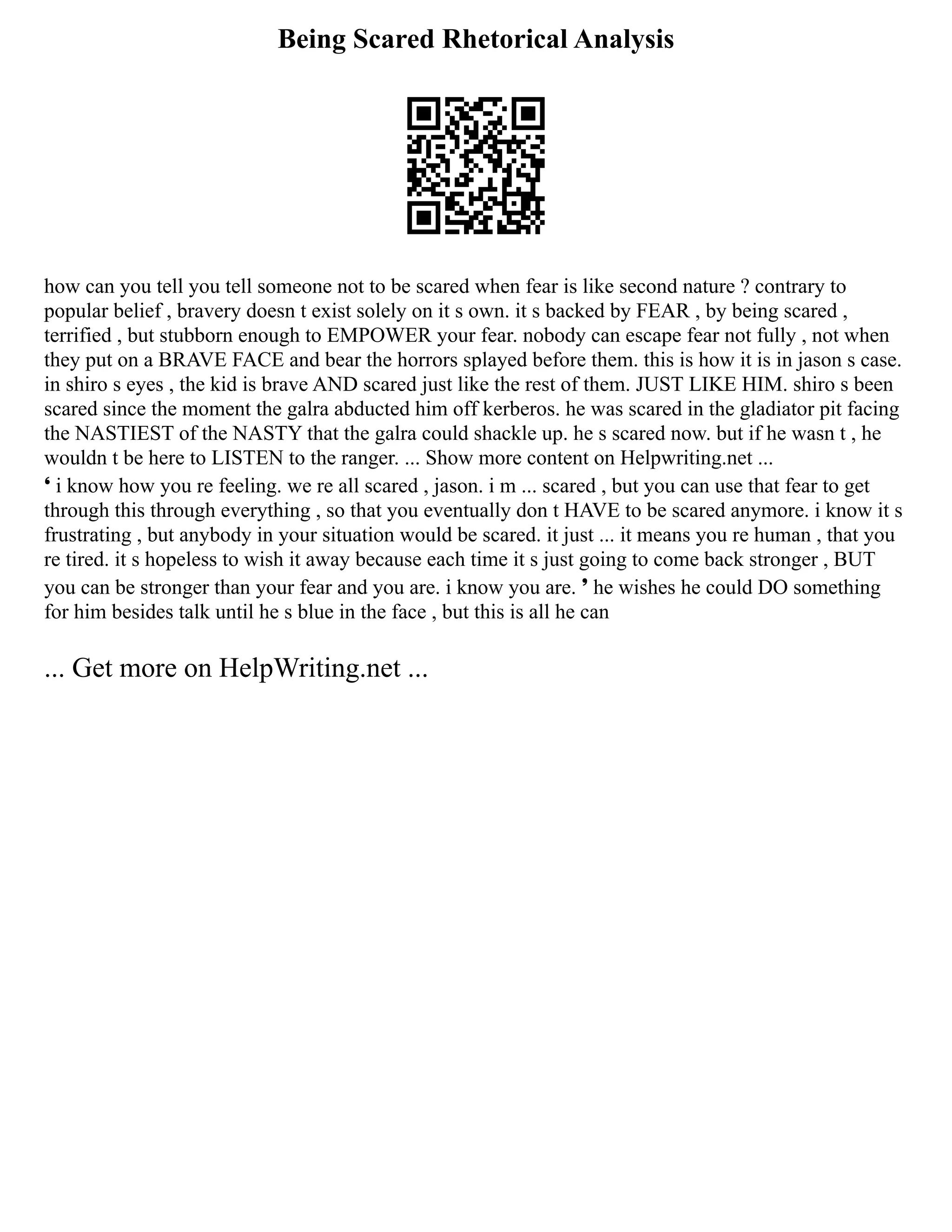 Being Scared Rhetorical Analysis
how can you tell you tell someone not to be scared when fear is like second nature ? contrary to
popular belief , bravery doesn t exist solely on it s own. it s backed by FEAR , by being scared ,
terrified , but stubborn enough to EMPOWER your fear. nobody can escape fear not fully , not when
they put on a BRAVE FACE and bear the horrors splayed before them. this is how it is in jason s case.
in shiro s eyes , the kid is brave AND scared just like the rest of them. JUST LIKE HIM. shiro s been
scared since the moment the galra abducted him off kerberos. he was scared in the gladiator pit facing
the NASTIEST of the NASTY that the galra could shackle up. he s scared now. but if he wasn t , he
wouldn t be here to LISTEN to the ranger. ... Show more content on Helpwriting.net ...
❛ i know how you re feeling. we re all scared , jason. i m ... scared , but you can use that fear to get
through this through everything , so that you eventually don t HAVE to be scared anymore. i know it s
frustrating , but anybody in your situation would be scared. it just ... it means you re human , that you
re tired. it s hopeless to wish it away because each time it s just going to come back stronger , BUT
you can be stronger than your fear and you are. i know you are. ❜ he wishes he could DO something
for him besides talk until he s blue in the face , but this is all he can
... Get more on HelpWriting.net ...
 