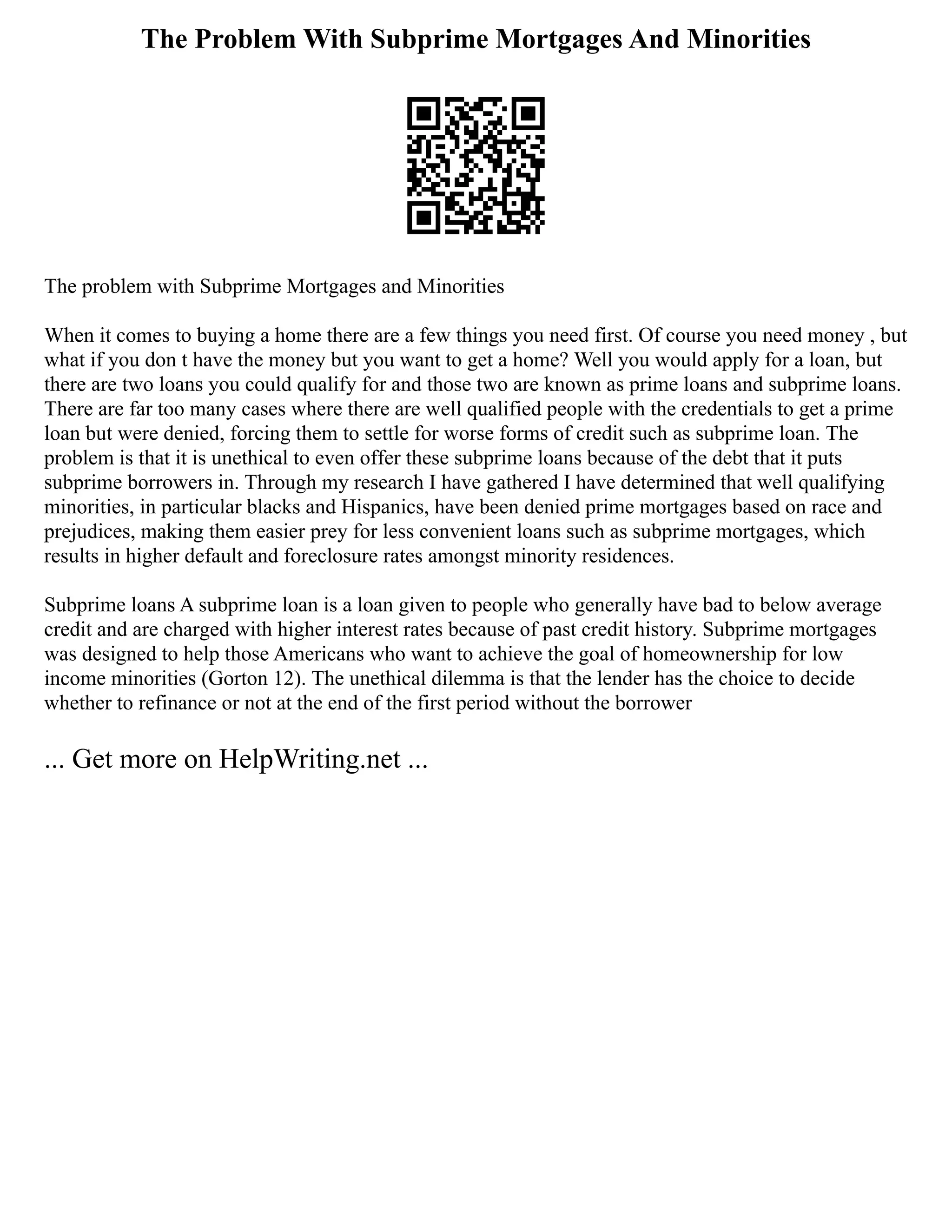 The Problem With Subprime Mortgages And Minorities
The problem with Subprime Mortgages and Minorities
When it comes to buying a home there are a few things you need first. Of course you need money , but
what if you don t have the money but you want to get a home? Well you would apply for a loan, but
there are two loans you could qualify for and those two are known as prime loans and subprime loans.
There are far too many cases where there are well qualified people with the credentials to get a prime
loan but were denied, forcing them to settle for worse forms of credit such as subprime loan. The
problem is that it is unethical to even offer these subprime loans because of the debt that it puts
subprime borrowers in. Through my research I have gathered I have determined that well qualifying
minorities, in particular blacks and Hispanics, have been denied prime mortgages based on race and
prejudices, making them easier prey for less convenient loans such as subprime mortgages, which
results in higher default and foreclosure rates amongst minority residences.
Subprime loans A subprime loan is a loan given to people who generally have bad to below average
credit and are charged with higher interest rates because of past credit history. Subprime mortgages
was designed to help those Americans who want to achieve the goal of homeownership for low
income minorities (Gorton 12). The unethical dilemma is that the lender has the choice to decide
whether to refinance or not at the end of the first period without the borrower
... Get more on HelpWriting.net ...
 