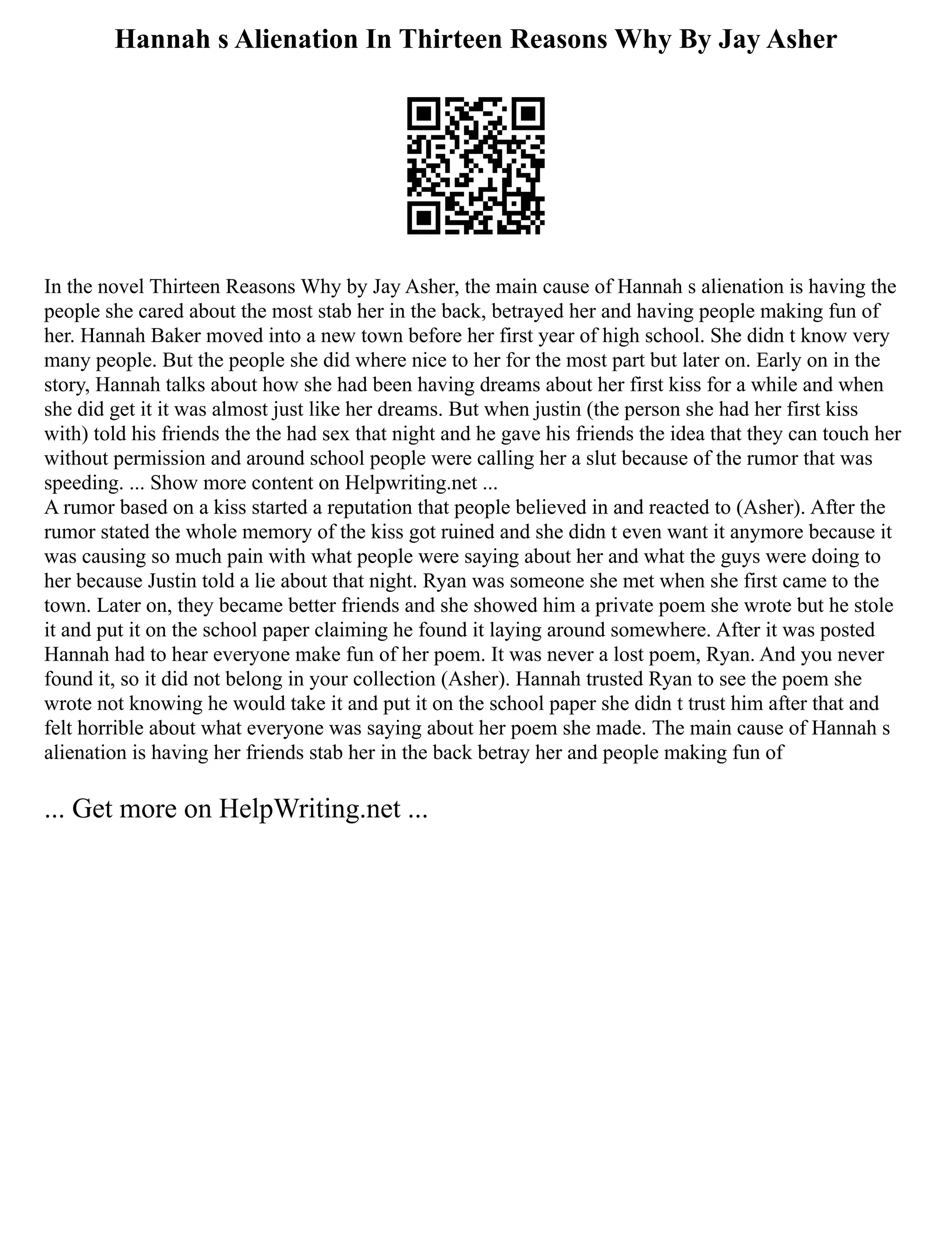 Hannah s Alienation In Thirteen Reasons Why By Jay Asher
In the novel Thirteen Reasons Why by Jay Asher, the main cause of Hannah s alienation is having the
people she cared about the most stab her in the back, betrayed her and having people making fun of
her. Hannah Baker moved into a new town before her first year of high school. She didn t know very
many people. But the people she did where nice to her for the most part but later on. Early on in the
story, Hannah talks about how she had been having dreams about her first kiss for a while and when
she did get it it was almost just like her dreams. But when justin (the person she had her first kiss
with) told his friends the the had sex that night and he gave his friends the idea that they can touch her
without permission and around school people were calling her a slut because of the rumor that was
speeding. ... Show more content on Helpwriting.net ...
A rumor based on a kiss started a reputation that people believed in and reacted to (Asher). After the
rumor stated the whole memory of the kiss got ruined and she didn t even want it anymore because it
was causing so much pain with what people were saying about her and what the guys were doing to
her because Justin told a lie about that night. Ryan was someone she met when she first came to the
town. Later on, they became better friends and she showed him a private poem she wrote but he stole
it and put it on the school paper claiming he found it laying around somewhere. After it was posted
Hannah had to hear everyone make fun of her poem. It was never a lost poem, Ryan. And you never
found it, so it did not belong in your collection (Asher). Hannah trusted Ryan to see the poem she
wrote not knowing he would take it and put it on the school paper she didn t trust him after that and
felt horrible about what everyone was saying about her poem she made. The main cause of Hannah s
alienation is having her friends stab her in the back betray her and people making fun of
... Get more on HelpWriting.net ...
 