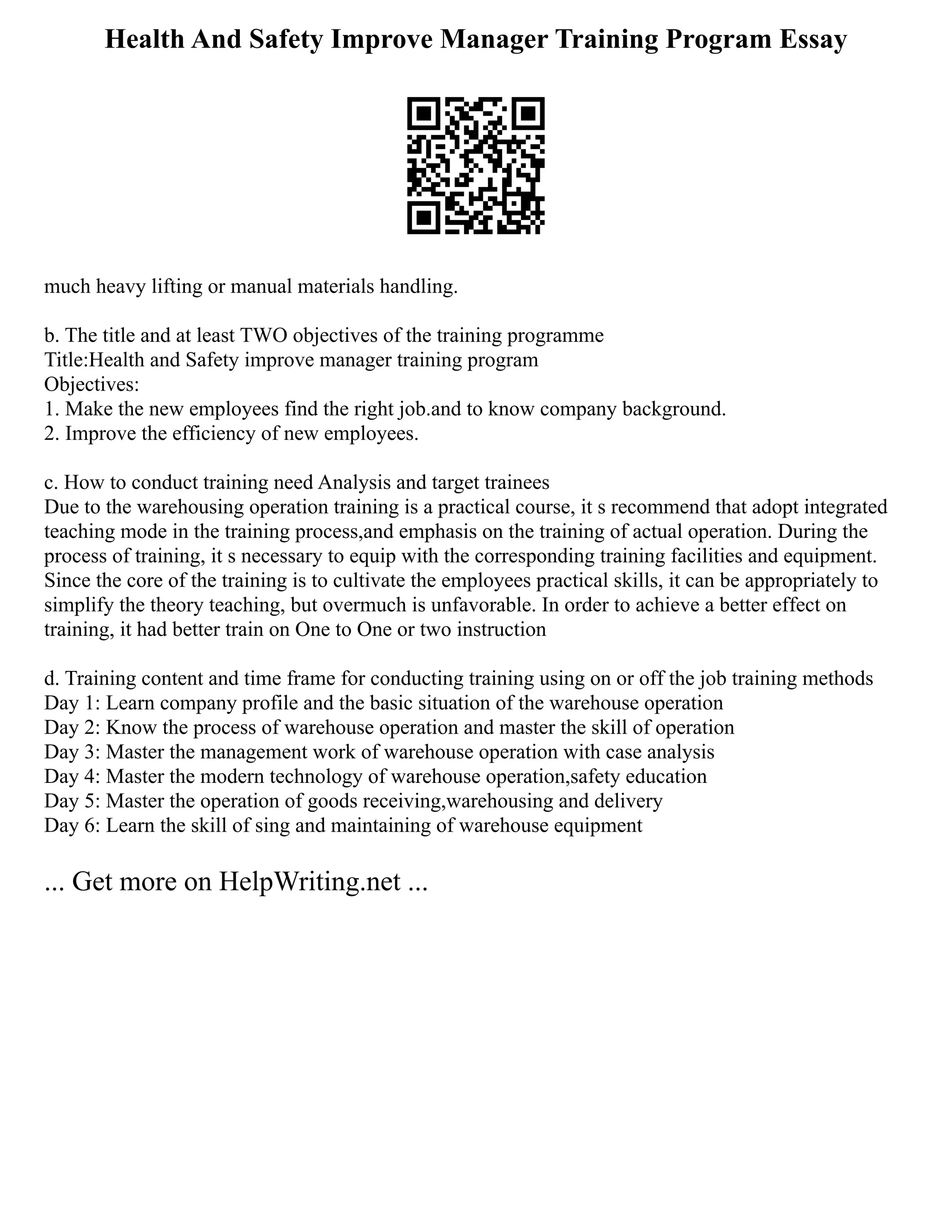 Health And Safety Improve Manager Training Program Essay
much heavy lifting or manual materials handling.
b. The title and at least TWO objectives of the training programme
Title:Health and Safety improve manager training program
Objectives:
1. Make the new employees find the right job.and to know company background.
2. Improve the efficiency of new employees.
c. How to conduct training need Analysis and target trainees
Due to the warehousing operation training is a practical course, it s recommend that adopt integrated
teaching mode in the training process,and emphasis on the training of actual operation. During the
process of training, it s necessary to equip with the corresponding training facilities and equipment.
Since the core of the training is to cultivate the employees practical skills, it can be appropriately to
simplify the theory teaching, but overmuch is unfavorable. In order to achieve a better effect on
training, it had better train on One to One or two instruction
d. Training content and time frame for conducting training using on or off the job training methods
Day 1: Learn company profile and the basic situation of the warehouse operation
Day 2: Know the process of warehouse operation and master the skill of operation
Day 3: Master the management work of warehouse operation with case analysis
Day 4: Master the modern technology of warehouse operation,safety education
Day 5: Master the operation of goods receiving,warehousing and delivery
Day 6: Learn the skill of sing and maintaining of warehouse equipment
... Get more on HelpWriting.net ...
 
