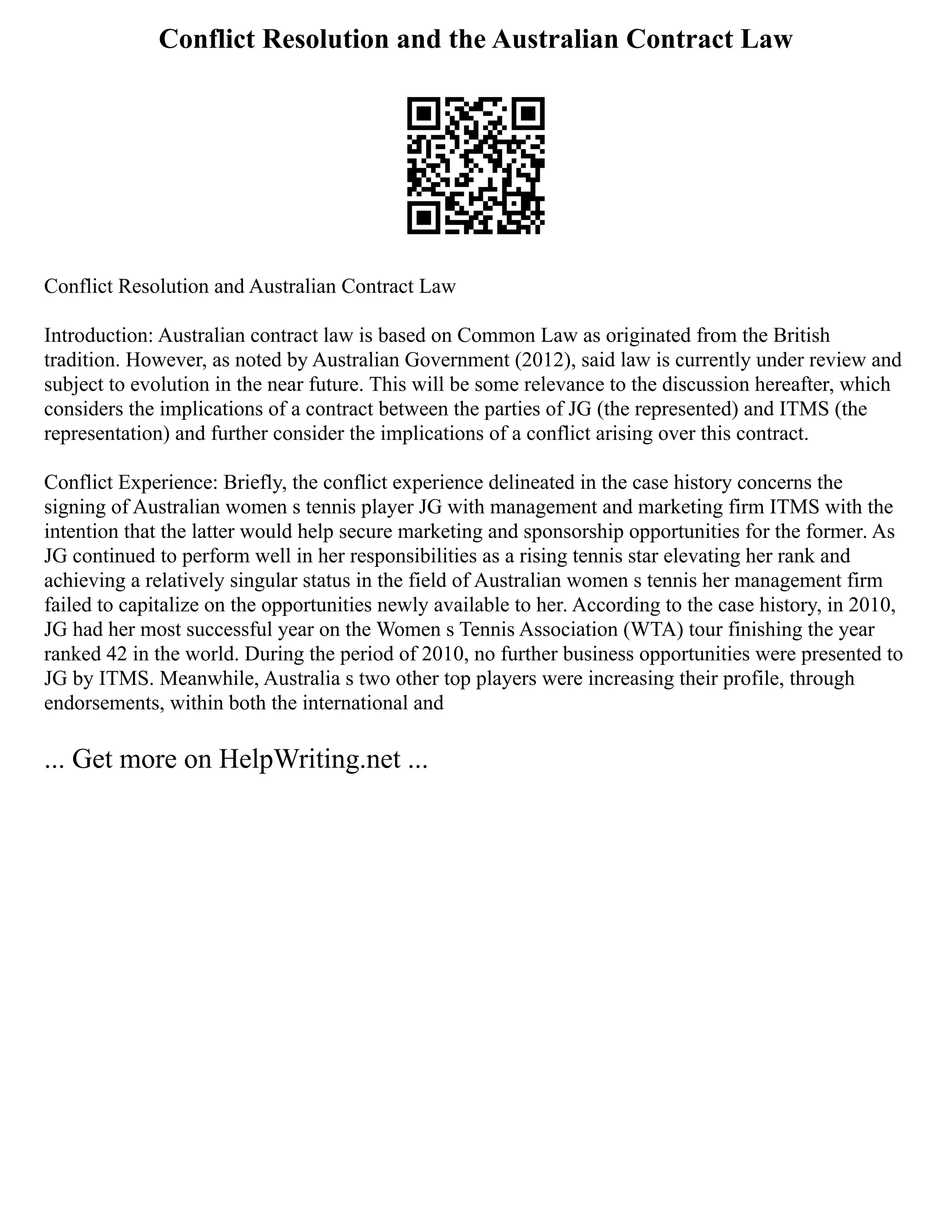 Conflict Resolution and the Australian Contract Law
Conflict Resolution and Australian Contract Law
Introduction: Australian contract law is based on Common Law as originated from the British
tradition. However, as noted by Australian Government (2012), said law is currently under review and
subject to evolution in the near future. This will be some relevance to the discussion hereafter, which
considers the implications of a contract between the parties of JG (the represented) and ITMS (the
representation) and further consider the implications of a conflict arising over this contract.
Conflict Experience: Briefly, the conflict experience delineated in the case history concerns the
signing of Australian women s tennis player JG with management and marketing firm ITMS with the
intention that the latter would help secure marketing and sponsorship opportunities for the former. As
JG continued to perform well in her responsibilities as a rising tennis star elevating her rank and
achieving a relatively singular status in the field of Australian women s tennis her management firm
failed to capitalize on the opportunities newly available to her. According to the case history, in 2010,
JG had her most successful year on the Women s Tennis Association (WTA) tour finishing the year
ranked 42 in the world. During the period of 2010, no further business opportunities were presented to
JG by ITMS. Meanwhile, Australia s two other top players were increasing their profile, through
endorsements, within both the international and
... Get more on HelpWriting.net ...
 