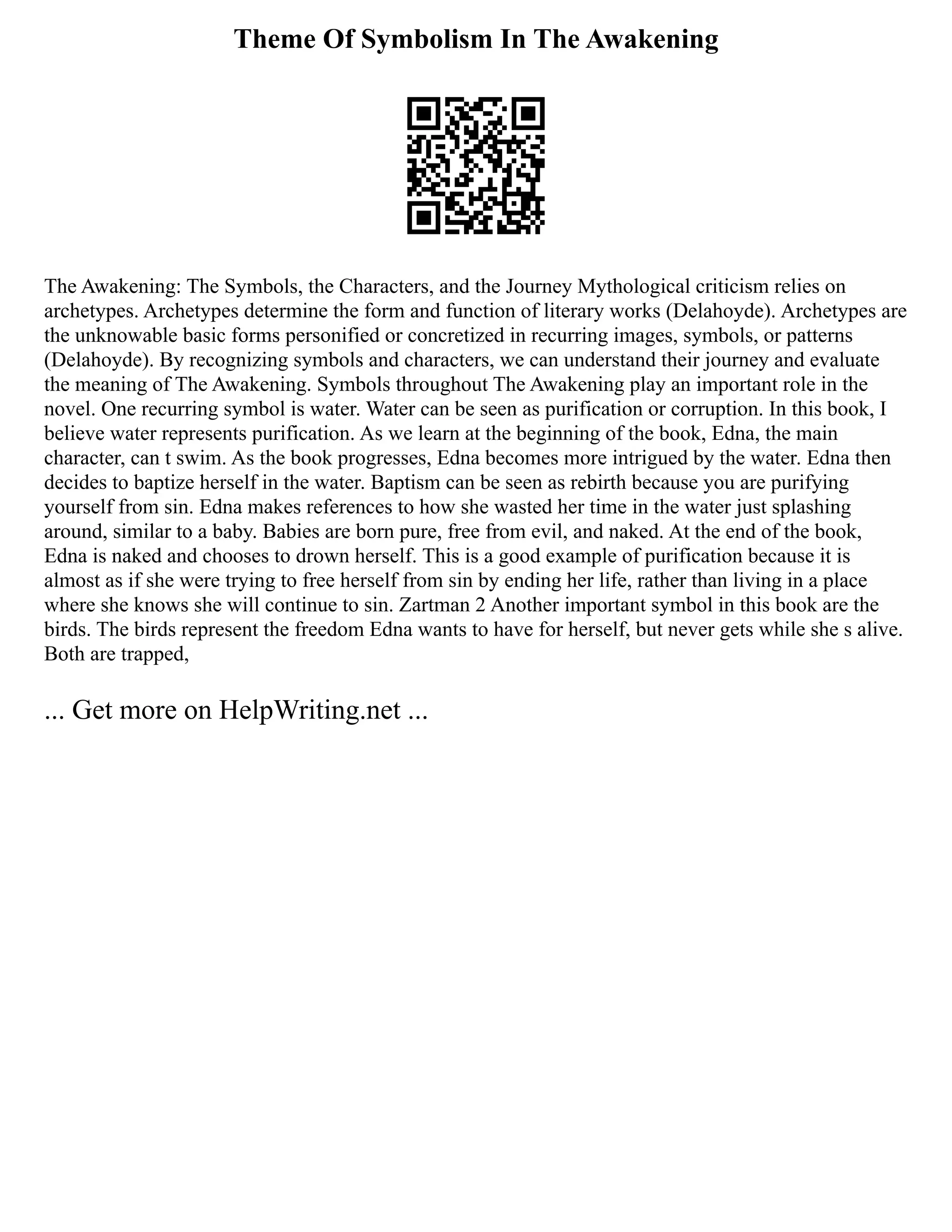 Theme Of Symbolism In The Awakening
The Awakening: The Symbols, the Characters, and the Journey Mythological criticism relies on
archetypes. Archetypes determine the form and function of literary works (Delahoyde). Archetypes are
the unknowable basic forms personified or concretized in recurring images, symbols, or patterns
(Delahoyde). By recognizing symbols and characters, we can understand their journey and evaluate
the meaning of The Awakening. Symbols throughout The Awakening play an important role in the
novel. One recurring symbol is water. Water can be seen as purification or corruption. In this book, I
believe water represents purification. As we learn at the beginning of the book, Edna, the main
character, can t swim. As the book progresses, Edna becomes more intrigued by the water. Edna then
decides to baptize herself in the water. Baptism can be seen as rebirth because you are purifying
yourself from sin. Edna makes references to how she wasted her time in the water just splashing
around, similar to a baby. Babies are born pure, free from evil, and naked. At the end of the book,
Edna is naked and chooses to drown herself. This is a good example of purification because it is
almost as if she were trying to free herself from sin by ending her life, rather than living in a place
where she knows she will continue to sin. Zartman 2 Another important symbol in this book are the
birds. The birds represent the freedom Edna wants to have for herself, but never gets while she s alive.
Both are trapped,
... Get more on HelpWriting.net ...
 