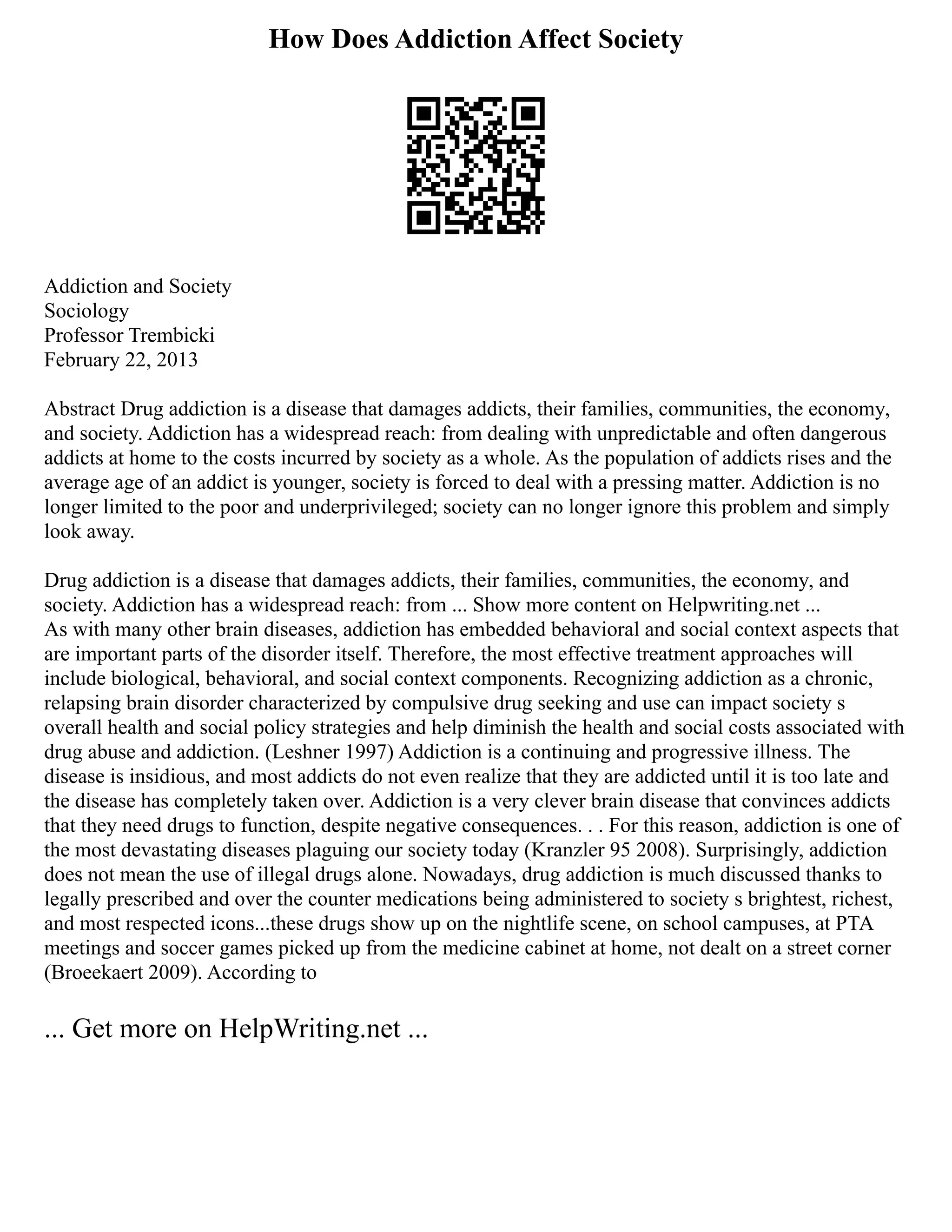 How Does Addiction Affect Society
Addiction and Society
Sociology
Professor Trembicki
February 22, 2013
Abstract Drug addiction is a disease that damages addicts, their families, communities, the economy,
and society. Addiction has a widespread reach: from dealing with unpredictable and often dangerous
addicts at home to the costs incurred by society as a whole. As the population of addicts rises and the
average age of an addict is younger, society is forced to deal with a pressing matter. Addiction is no
longer limited to the poor and underprivileged; society can no longer ignore this problem and simply
look away.
Drug addiction is a disease that damages addicts, their families, communities, the economy, and
society. Addiction has a widespread reach: from ... Show more content on Helpwriting.net ...
As with many other brain diseases, addiction has embedded behavioral and social context aspects that
are important parts of the disorder itself. Therefore, the most effective treatment approaches will
include biological, behavioral, and social context components. Recognizing addiction as a chronic,
relapsing brain disorder characterized by compulsive drug seeking and use can impact society s
overall health and social policy strategies and help diminish the health and social costs associated with
drug abuse and addiction. (Leshner 1997) Addiction is a continuing and progressive illness. The
disease is insidious, and most addicts do not even realize that they are addicted until it is too late and
the disease has completely taken over. Addiction is a very clever brain disease that convinces addicts
that they need drugs to function, despite negative consequences. . . For this reason, addiction is one of
the most devastating diseases plaguing our society today (Kranzler 95 2008). Surprisingly, addiction
does not mean the use of illegal drugs alone. Nowadays, drug addiction is much discussed thanks to
legally prescribed and over the counter medications being administered to society s brightest, richest,
and most respected icons...these drugs show up on the nightlife scene, on school campuses, at PTA
meetings and soccer games picked up from the medicine cabinet at home, not dealt on a street corner
(Broeekaert 2009). According to
... Get more on HelpWriting.net ...
 