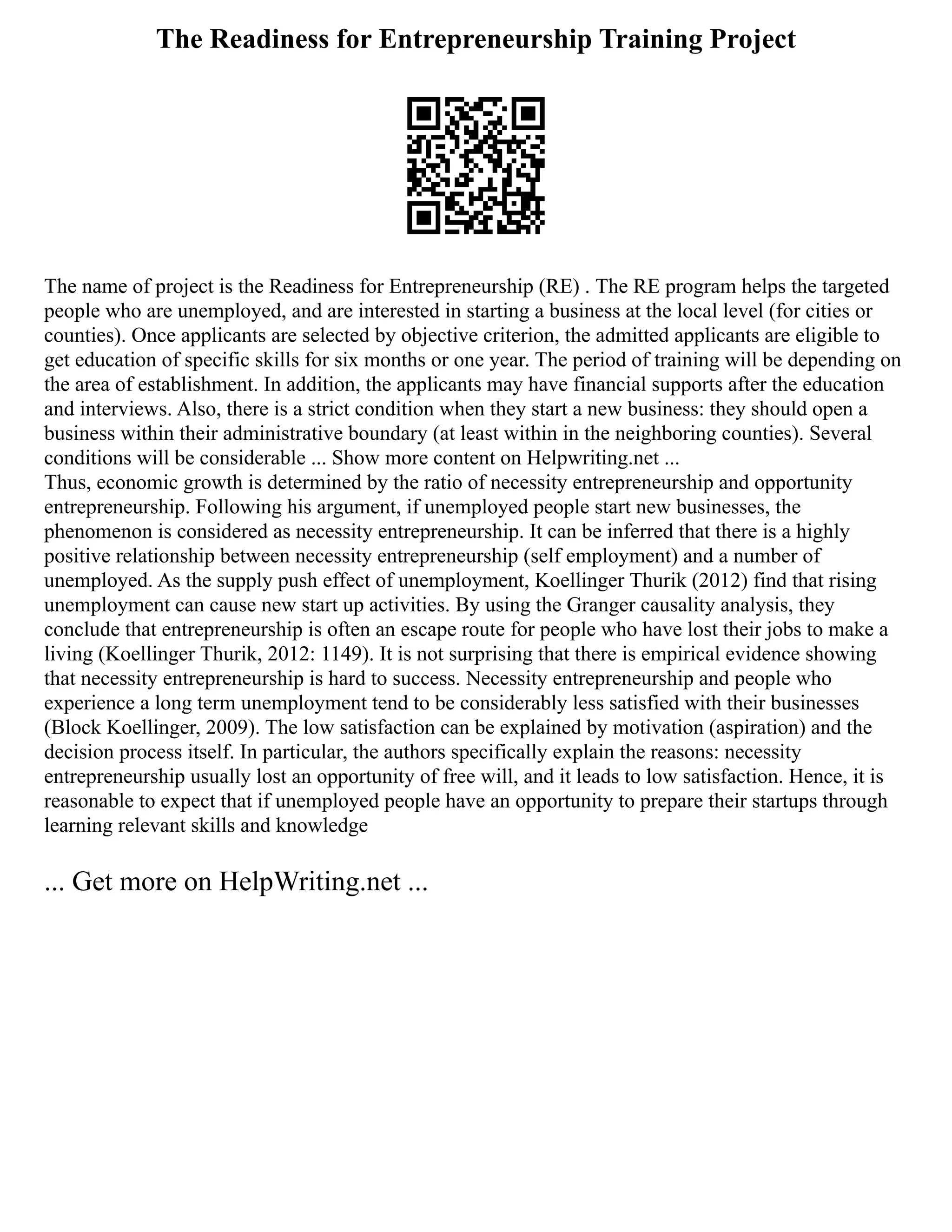 The Readiness for Entrepreneurship Training Project
The name of project is the Readiness for Entrepreneurship (RE) . The RE program helps the targeted
people who are unemployed, and are interested in starting a business at the local level (for cities or
counties). Once applicants are selected by objective criterion, the admitted applicants are eligible to
get education of specific skills for six months or one year. The period of training will be depending on
the area of establishment. In addition, the applicants may have financial supports after the education
and interviews. Also, there is a strict condition when they start a new business: they should open a
business within their administrative boundary (at least within in the neighboring counties). Several
conditions will be considerable ... Show more content on Helpwriting.net ...
Thus, economic growth is determined by the ratio of necessity entrepreneurship and opportunity
entrepreneurship. Following his argument, if unemployed people start new businesses, the
phenomenon is considered as necessity entrepreneurship. It can be inferred that there is a highly
positive relationship between necessity entrepreneurship (self employment) and a number of
unemployed. As the supply push effect of unemployment, Koellinger Thurik (2012) find that rising
unemployment can cause new start up activities. By using the Granger causality analysis, they
conclude that entrepreneurship is often an escape route for people who have lost their jobs to make a
living (Koellinger Thurik, 2012: 1149). It is not surprising that there is empirical evidence showing
that necessity entrepreneurship is hard to success. Necessity entrepreneurship and people who
experience a long term unemployment tend to be considerably less satisfied with their businesses
(Block Koellinger, 2009). The low satisfaction can be explained by motivation (aspiration) and the
decision process itself. In particular, the authors specifically explain the reasons: necessity
entrepreneurship usually lost an opportunity of free will, and it leads to low satisfaction. Hence, it is
reasonable to expect that if unemployed people have an opportunity to prepare their startups through
learning relevant skills and knowledge
... Get more on HelpWriting.net ...
 