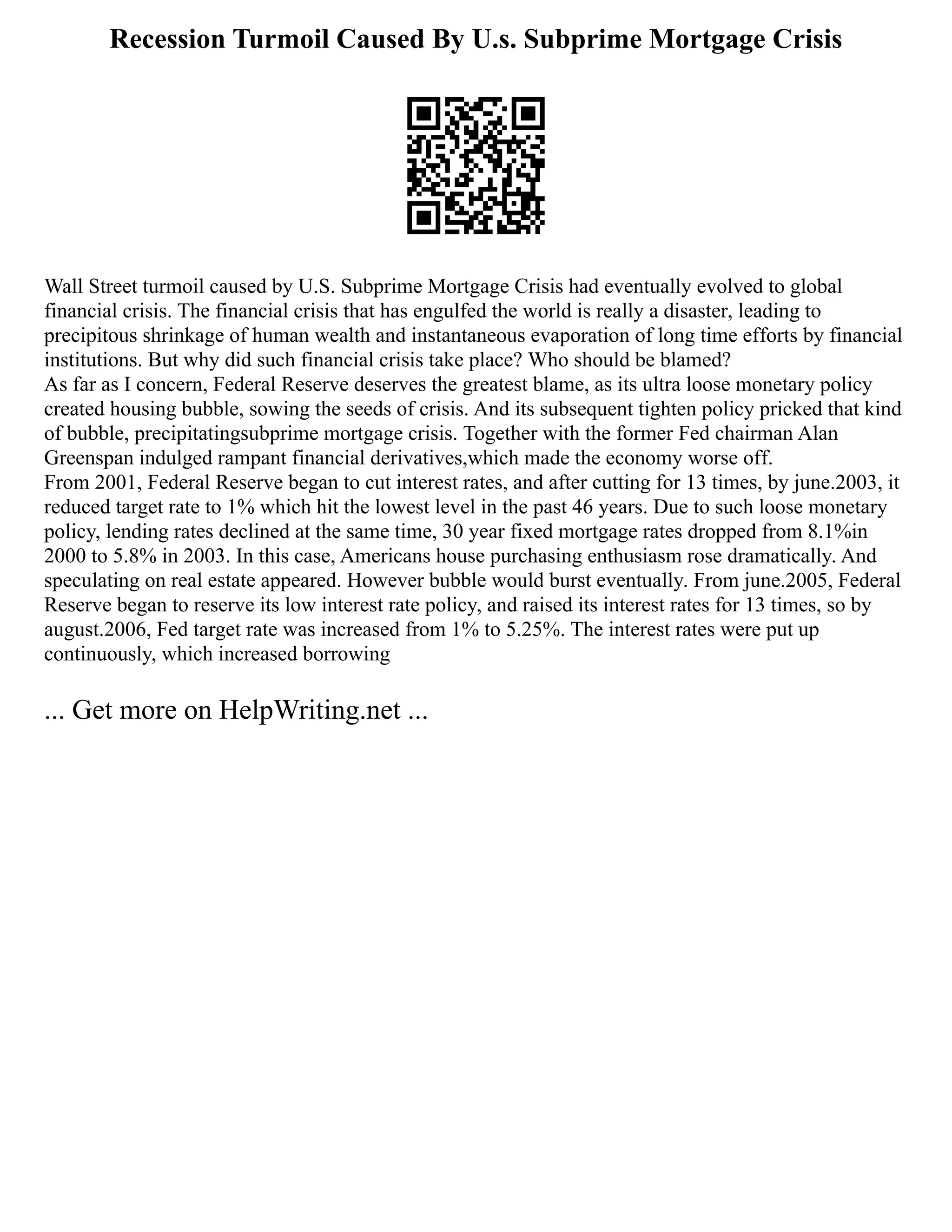 Recession Turmoil Caused By U.s. Subprime Mortgage Crisis
Wall Street turmoil caused by U.S. Subprime Mortgage Crisis had eventually evolved to global
financial crisis. The financial crisis that has engulfed the world is really a disaster, leading to
precipitous shrinkage of human wealth and instantaneous evaporation of long time efforts by financial
institutions. But why did such financial crisis take place? Who should be blamed?
As far as I concern, Federal Reserve deserves the greatest blame, as its ultra loose monetary policy
created housing bubble, sowing the seeds of crisis. And its subsequent tighten policy pricked that kind
of bubble, precipitatingsubprime mortgage crisis. Together with the former Fed chairman Alan
Greenspan indulged rampant financial derivatives,which made the economy worse off.
From 2001, Federal Reserve began to cut interest rates, and after cutting for 13 times, by june.2003, it
reduced target rate to 1% which hit the lowest level in the past 46 years. Due to such loose monetary
policy, lending rates declined at the same time, 30 year fixed mortgage rates dropped from 8.1%in
2000 to 5.8% in 2003. In this case, Americans house purchasing enthusiasm rose dramatically. And
speculating on real estate appeared. However bubble would burst eventually. From june.2005, Federal
Reserve began to reserve its low interest rate policy, and raised its interest rates for 13 times, so by
august.2006, Fed target rate was increased from 1% to 5.25%. The interest rates were put up
continuously, which increased borrowing
... Get more on HelpWriting.net ...
 