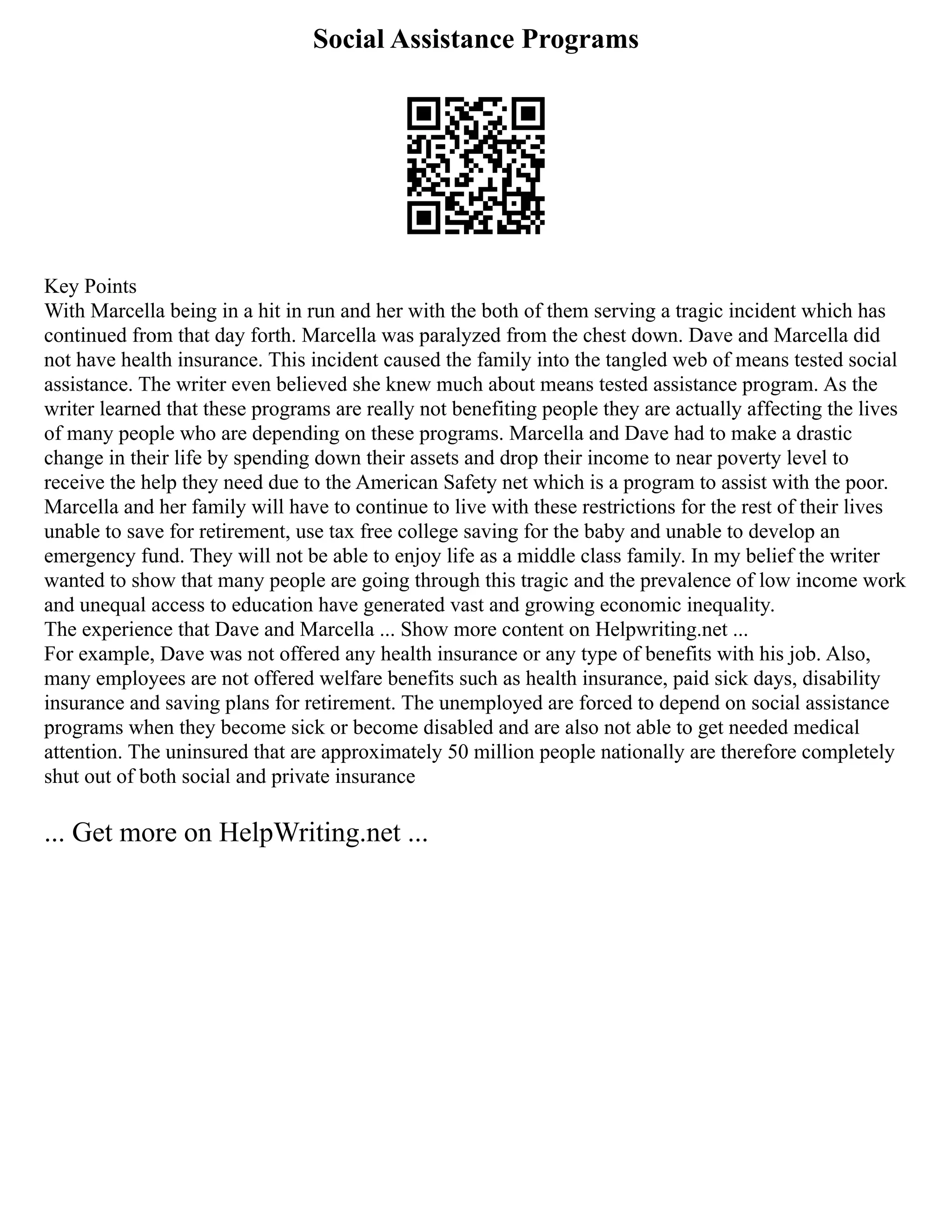 Social Assistance Programs
Key Points
With Marcella being in a hit in run and her with the both of them serving a tragic incident which has
continued from that day forth. Marcella was paralyzed from the chest down. Dave and Marcella did
not have health insurance. This incident caused the family into the tangled web of means tested social
assistance. The writer even believed she knew much about means tested assistance program. As the
writer learned that these programs are really not benefiting people they are actually affecting the lives
of many people who are depending on these programs. Marcella and Dave had to make a drastic
change in their life by spending down their assets and drop their income to near poverty level to
receive the help they need due to the American Safety net which is a program to assist with the poor.
Marcella and her family will have to continue to live with these restrictions for the rest of their lives
unable to save for retirement, use tax free college saving for the baby and unable to develop an
emergency fund. They will not be able to enjoy life as a middle class family. In my belief the writer
wanted to show that many people are going through this tragic and the prevalence of low income work
and unequal access to education have generated vast and growing economic inequality.
The experience that Dave and Marcella ... Show more content on Helpwriting.net ...
For example, Dave was not offered any health insurance or any type of benefits with his job. Also,
many employees are not offered welfare benefits such as health insurance, paid sick days, disability
insurance and saving plans for retirement. The unemployed are forced to depend on social assistance
programs when they become sick or become disabled and are also not able to get needed medical
attention. The uninsured that are approximately 50 million people nationally are therefore completely
shut out of both social and private insurance
... Get more on HelpWriting.net ...
 