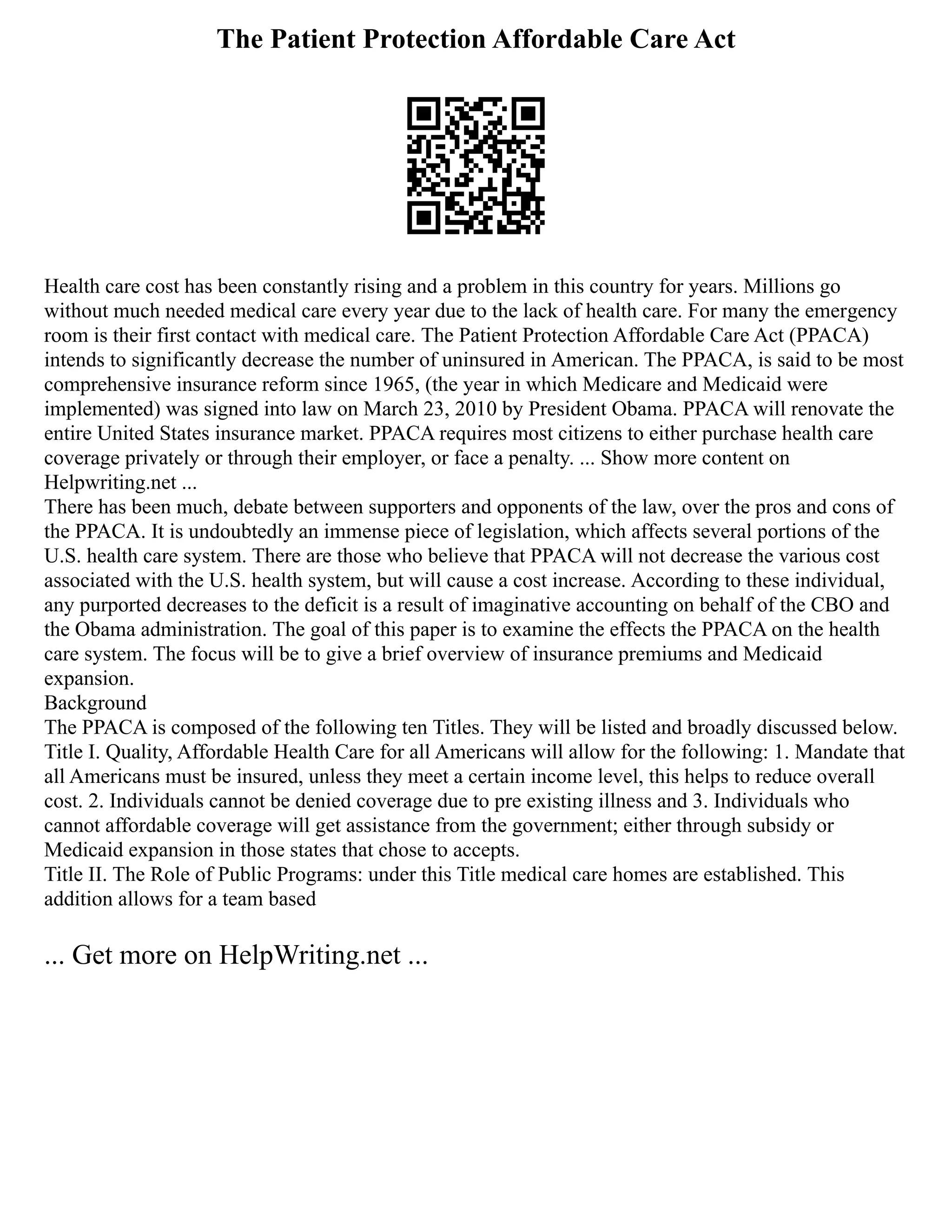 The Patient Protection Affordable Care Act
Health care cost has been constantly rising and a problem in this country for years. Millions go
without much needed medical care every year due to the lack of health care. For many the emergency
room is their first contact with medical care. The Patient Protection Affordable Care Act (PPACA)
intends to significantly decrease the number of uninsured in American. The PPACA, is said to be most
comprehensive insurance reform since 1965, (the year in which Medicare and Medicaid were
implemented) was signed into law on March 23, 2010 by President Obama. PPACA will renovate the
entire United States insurance market. PPACA requires most citizens to either purchase health care
coverage privately or through their employer, or face a penalty. ... Show more content on
Helpwriting.net ...
There has been much, debate between supporters and opponents of the law, over the pros and cons of
the PPACA. It is undoubtedly an immense piece of legislation, which affects several portions of the
U.S. health care system. There are those who believe that PPACA will not decrease the various cost
associated with the U.S. health system, but will cause a cost increase. According to these individual,
any purported decreases to the deficit is a result of imaginative accounting on behalf of the CBO and
the Obama administration. The goal of this paper is to examine the effects the PPACA on the health
care system. The focus will be to give a brief overview of insurance premiums and Medicaid
expansion.
Background
The PPACA is composed of the following ten Titles. They will be listed and broadly discussed below.
Title I. Quality, Affordable Health Care for all Americans will allow for the following: 1. Mandate that
all Americans must be insured, unless they meet a certain income level, this helps to reduce overall
cost. 2. Individuals cannot be denied coverage due to pre existing illness and 3. Individuals who
cannot affordable coverage will get assistance from the government; either through subsidy or
Medicaid expansion in those states that chose to accepts.
Title II. The Role of Public Programs: under this Title medical care homes are established. This
addition allows for a team based
... Get more on HelpWriting.net ...
 