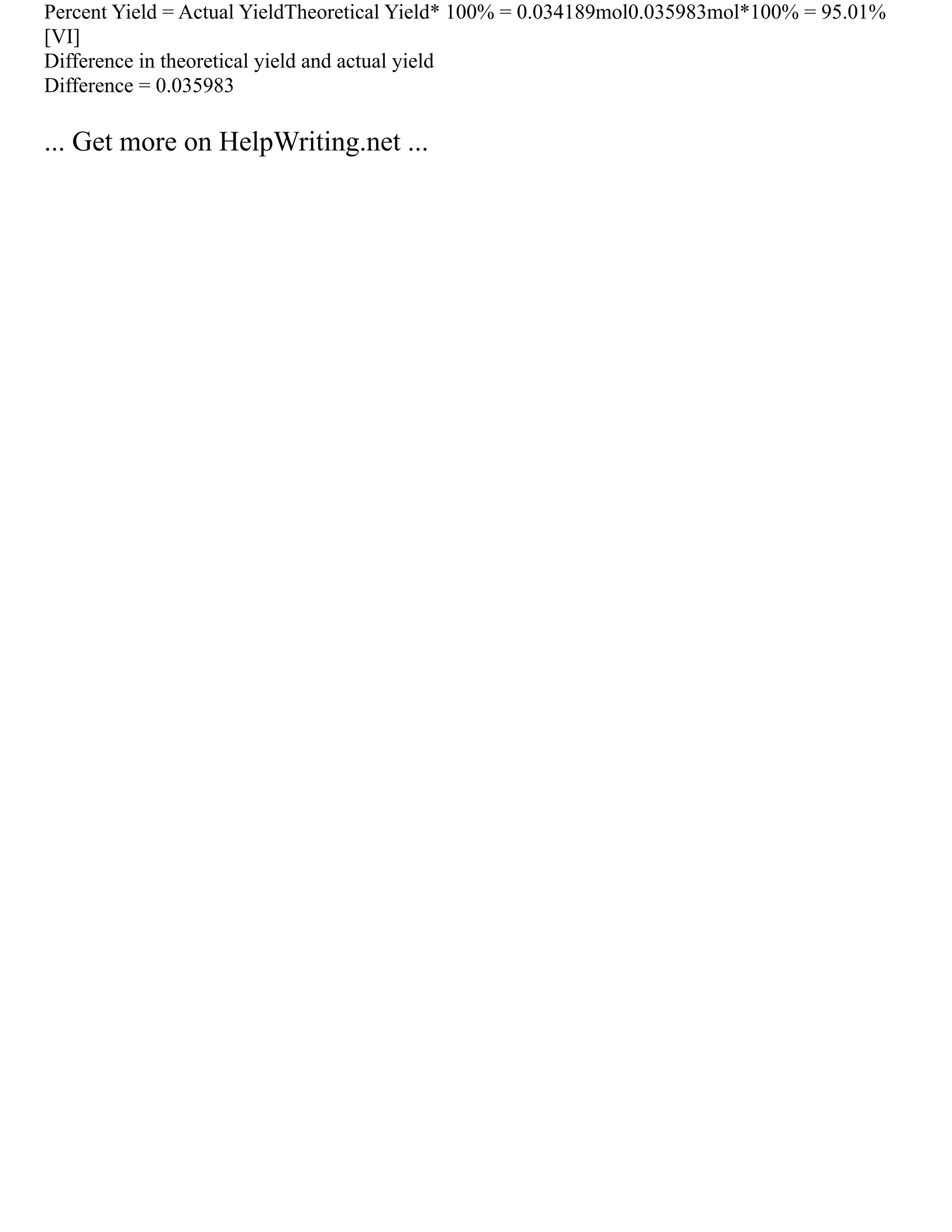 Percent Yield = Actual YieldTheoretical Yield* 100% = 0.034189mol0.035983mol*100% = 95.01%
[VI]
Difference in theoretical yield and actual yield
Difference = 0.035983
... Get more on HelpWriting.net ...
 