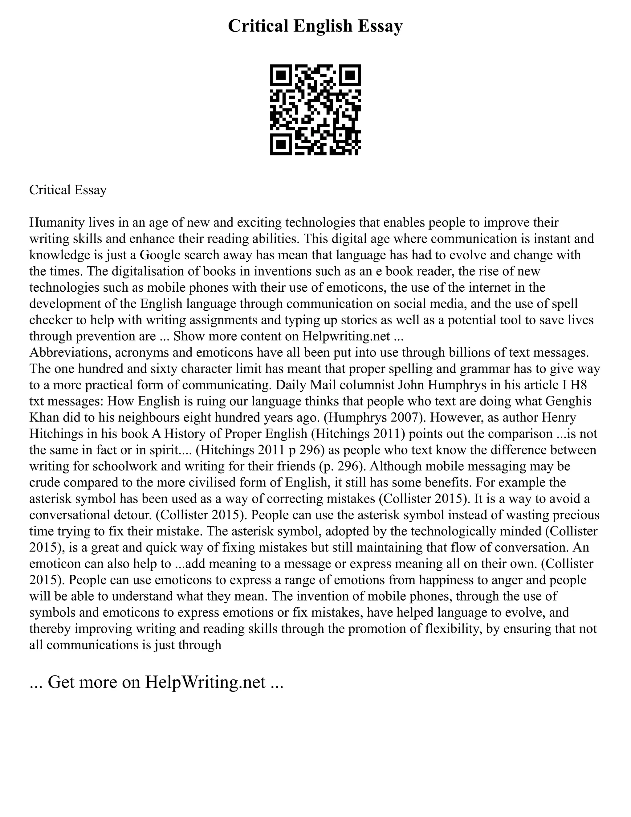 Critical English Essay
Critical Essay
Humanity lives in an age of new and exciting technologies that enables people to improve their
writing skills and enhance their reading abilities. This digital age where communication is instant and
knowledge is just a Google search away has mean that language has had to evolve and change with
the times. The digitalisation of books in inventions such as an e book reader, the rise of new
technologies such as mobile phones with their use of emoticons, the use of the internet in the
development of the English language through communication on social media, and the use of spell
checker to help with writing assignments and typing up stories as well as a potential tool to save lives
through prevention are ... Show more content on Helpwriting.net ...
Abbreviations, acronyms and emoticons have all been put into use through billions of text messages.
The one hundred and sixty character limit has meant that proper spelling and grammar has to give way
to a more practical form of communicating. Daily Mail columnist John Humphrys in his article I H8
txt messages: How English is ruing our language thinks that people who text are doing what Genghis
Khan did to his neighbours eight hundred years ago. (Humphrys 2007). However, as author Henry
Hitchings in his book A History of Proper English (Hitchings 2011) points out the comparison ...is not
the same in fact or in spirit.... (Hitchings 2011 p 296) as people who text know the difference between
writing for schoolwork and writing for their friends (p. 296). Although mobile messaging may be
crude compared to the more civilised form of English, it still has some benefits. For example the
asterisk symbol has been used as a way of correcting mistakes (Collister 2015). It is a way to avoid a
conversational detour. (Collister 2015). People can use the asterisk symbol instead of wasting precious
time trying to fix their mistake. The asterisk symbol, adopted by the technologically minded (Collister
2015), is a great and quick way of fixing mistakes but still maintaining that flow of conversation. An
emoticon can also help to ...add meaning to a message or express meaning all on their own. (Collister
2015). People can use emoticons to express a range of emotions from happiness to anger and people
will be able to understand what they mean. The invention of mobile phones, through the use of
symbols and emoticons to express emotions or fix mistakes, have helped language to evolve, and
thereby improving writing and reading skills through the promotion of flexibility, by ensuring that not
all communications is just through
... Get more on HelpWriting.net ...
 