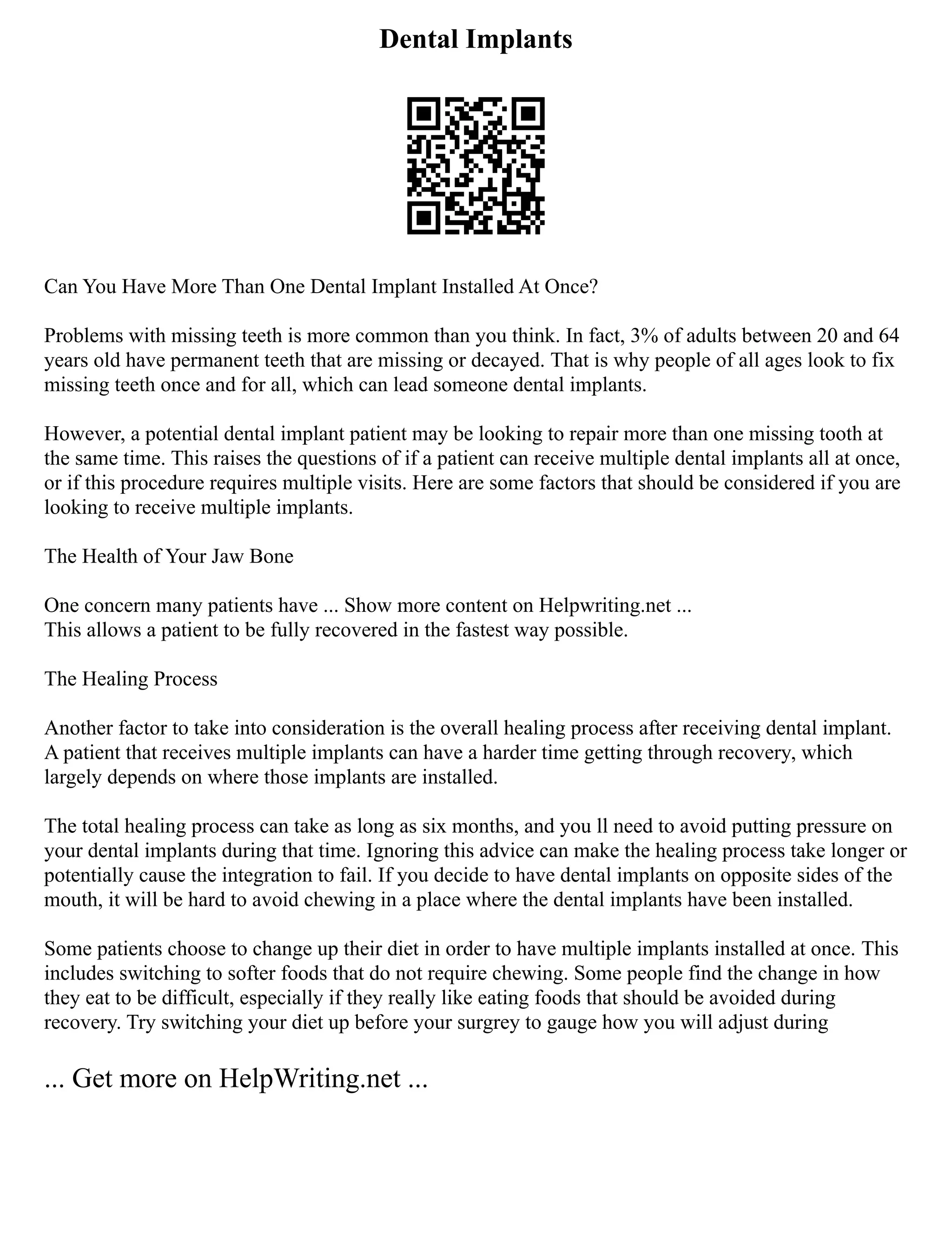 Dental Implants
Can You Have More Than One Dental Implant Installed At Once?
Problems with missing teeth is more common than you think. In fact, 3% of adults between 20 and 64
years old have permanent teeth that are missing or decayed. That is why people of all ages look to fix
missing teeth once and for all, which can lead someone dental implants.
However, a potential dental implant patient may be looking to repair more than one missing tooth at
the same time. This raises the questions of if a patient can receive multiple dental implants all at once,
or if this procedure requires multiple visits. Here are some factors that should be considered if you are
looking to receive multiple implants.
The Health of Your Jaw Bone
One concern many patients have ... Show more content on Helpwriting.net ...
This allows a patient to be fully recovered in the fastest way possible.
The Healing Process
Another factor to take into consideration is the overall healing process after receiving dental implant.
A patient that receives multiple implants can have a harder time getting through recovery, which
largely depends on where those implants are installed.
The total healing process can take as long as six months, and you ll need to avoid putting pressure on
your dental implants during that time. Ignoring this advice can make the healing process take longer or
potentially cause the integration to fail. If you decide to have dental implants on opposite sides of the
mouth, it will be hard to avoid chewing in a place where the dental implants have been installed.
Some patients choose to change up their diet in order to have multiple implants installed at once. This
includes switching to softer foods that do not require chewing. Some people find the change in how
they eat to be difficult, especially if they really like eating foods that should be avoided during
recovery. Try switching your diet up before your surgrey to gauge how you will adjust during
... Get more on HelpWriting.net ...
 