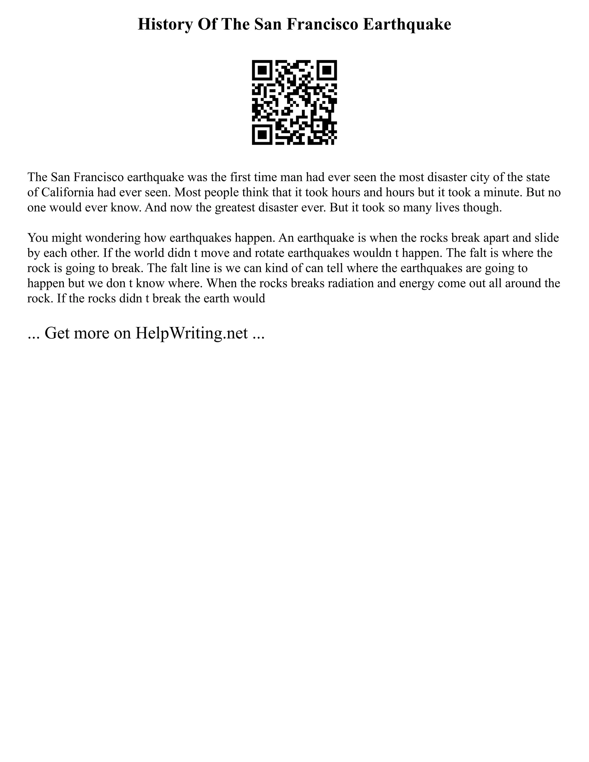 History Of The San Francisco Earthquake
The San Francisco earthquake was the first time man had ever seen the most disaster city of the state
of California had ever seen. Most people think that it took hours and hours but it took a minute. But no
one would ever know. And now the greatest disaster ever. But it took so many lives though.
You might wondering how earthquakes happen. An earthquake is when the rocks break apart and slide
by each other. If the world didn t move and rotate earthquakes wouldn t happen. The falt is where the
rock is going to break. The falt line is we can kind of can tell where the earthquakes are going to
happen but we don t know where. When the rocks breaks radiation and energy come out all around the
rock. If the rocks didn t break the earth would
... Get more on HelpWriting.net ...
 