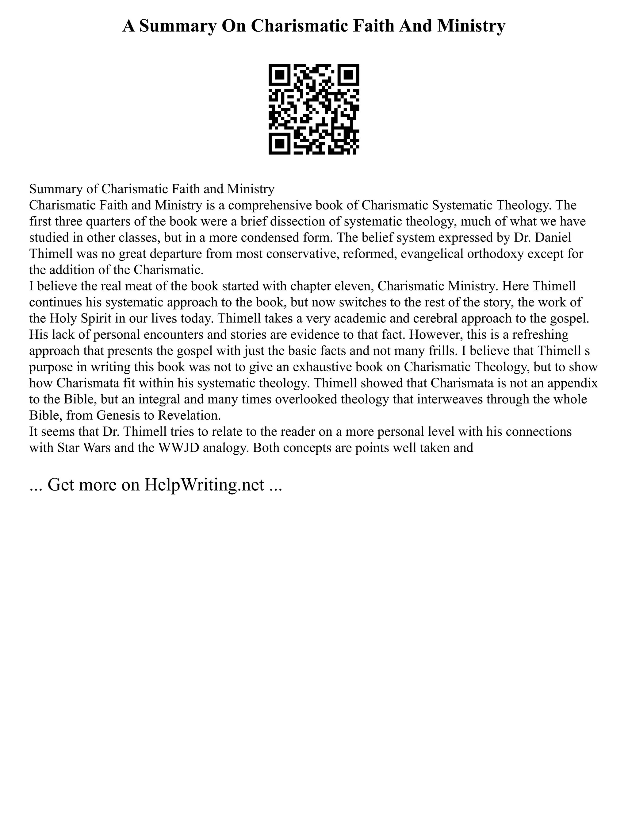 A Summary On Charismatic Faith And Ministry
Summary of Charismatic Faith and Ministry
Charismatic Faith and Ministry is a comprehensive book of Charismatic Systematic Theology. The
first three quarters of the book were a brief dissection of systematic theology, much of what we have
studied in other classes, but in a more condensed form. The belief system expressed by Dr. Daniel
Thimell was no great departure from most conservative, reformed, evangelical orthodoxy except for
the addition of the Charismatic.
I believe the real meat of the book started with chapter eleven, Charismatic Ministry. Here Thimell
continues his systematic approach to the book, but now switches to the rest of the story, the work of
the Holy Spirit in our lives today. Thimell takes a very academic and cerebral approach to the gospel.
His lack of personal encounters and stories are evidence to that fact. However, this is a refreshing
approach that presents the gospel with just the basic facts and not many frills. I believe that Thimell s
purpose in writing this book was not to give an exhaustive book on Charismatic Theology, but to show
how Charismata fit within his systematic theology. Thimell showed that Charismata is not an appendix
to the Bible, but an integral and many times overlooked theology that interweaves through the whole
Bible, from Genesis to Revelation.
It seems that Dr. Thimell tries to relate to the reader on a more personal level with his connections
with Star Wars and the WWJD analogy. Both concepts are points well taken and
... Get more on HelpWriting.net ...
 