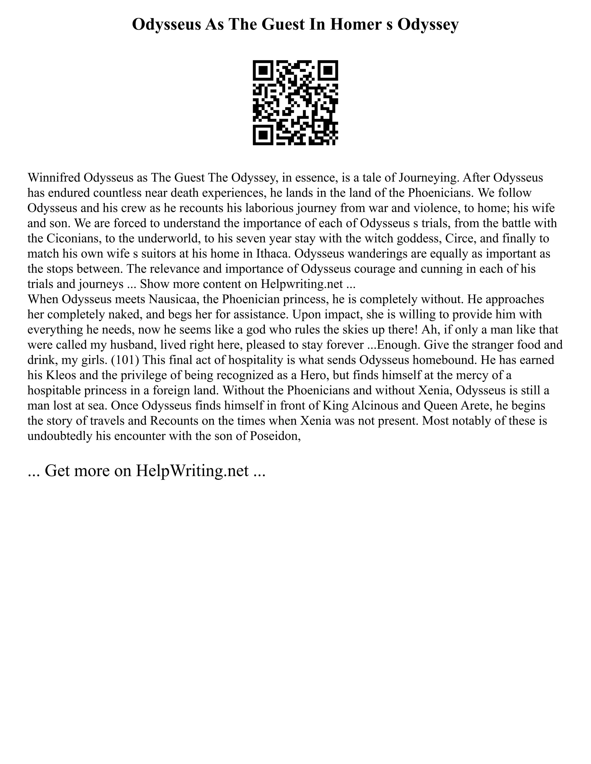 Odysseus As The Guest In Homer s Odyssey
Winnifred Odysseus as The Guest The Odyssey, in essence, is a tale of Journeying. After Odysseus
has endured countless near death experiences, he lands in the land of the Phoenicians. We follow
Odysseus and his crew as he recounts his laborious journey from war and violence, to home; his wife
and son. We are forced to understand the importance of each of Odysseus s trials, from the battle with
the Ciconians, to the underworld, to his seven year stay with the witch goddess, Circe, and finally to
match his own wife s suitors at his home in Ithaca. Odysseus wanderings are equally as important as
the stops between. The relevance and importance of Odysseus courage and cunning in each of his
trials and journeys ... Show more content on Helpwriting.net ...
When Odysseus meets Nausicaa, the Phoenician princess, he is completely without. He approaches
her completely naked, and begs her for assistance. Upon impact, she is willing to provide him with
everything he needs, now he seems like a god who rules the skies up there! Ah, if only a man like that
were called my husband, lived right here, pleased to stay forever ...Enough. Give the stranger food and
drink, my girls. (101) This final act of hospitality is what sends Odysseus homebound. He has earned
his Kleos and the privilege of being recognized as a Hero, but finds himself at the mercy of a
hospitable princess in a foreign land. Without the Phoenicians and without Xenia, Odysseus is still a
man lost at sea. Once Odysseus finds himself in front of King Alcinous and Queen Arete, he begins
the story of travels and Recounts on the times when Xenia was not present. Most notably of these is
undoubtedly his encounter with the son of Poseidon,
... Get more on HelpWriting.net ...
 