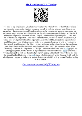 My Experience Of A Teacher
For most of my time in school, I've had many teachers that who hated me or didn't bother to learn
my name, but you were the teachers who cared enough to push me. You saw great things in me
even when I didn't see them myself. And most importantly, you were the teachers who pushed me
to do more, to get me to do more things than just the minimum amount needed to get by. For that, I
will forever be grateful, because if it wasn't for you, I would be in a regular English 11 class and
not at the end of Composition 1. If it wasn't for the fact that you pushed me into harder classes, I
would have never gotten to have this experience. Also if I would have stayed in a regular class, I
would have never been able to grow as a writer or as a student. I decided to write to you today to
show you all how I have taken the things you have said to me and continued to use them and push
myself to do better and harder things, sometimes even years after I had you as a teacher. When I
started my first week of Composition 1, I thought I would have a difficult time writing papers and
getting good grades. I didn't believe in myself because when I would write a paper for a class, I
would get a high B at best, and those teachers weren't grading all that hard, but now I was in a class
that graded hard and had most of my grade based off of the papers I wrote. However, I still took this
class because I wanted to get better at writing. Even though I didn't believe in myself and my ability
to write papers, I
Get more content on HelpWriting.net
 