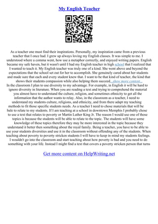 My English Teacher
As a teacher one must find their inspirations. Personally, my inspiration came from a previous
teacher that I once had. I grew up always loving my English classes. It was simple to me. I
understood where a comma went, how use a metaphor correctly, and enjoyed writing papers. English
became my safe haven, but it wasn't until I had my English teacher in high school that I realized that
I wanted to teach it. My English teacher was truly one of a kind. She went above and beyond the
expectations that the school set out for her to accomplish. She genuinely cared about her students
and made sure that each and every student knew that. I want to be that kind of teacher, the kind that
shows their students compassion while also helping them succeed...show more content...
In the classroom I plan to use diversity to my advantage. For example, in English it will be hard to
ignore diversity in literature. When you are reading a text and trying to comprehend the material
you almost have to understand the culture, religion, and sometimes ethnicity to get all the
information that the author wants to relay. Also, in the classroom as a teacher, I need to
understand my students culture, religions, and ethnicity, and from there adapt my teaching
methods to fit those specific students needs. As a teacher I need to chose materials that will be
bale to relate to my students. If I am teaching at a school in downtown Memphis I probably chose
to use a text that relates to poverty or Martin Luther King Jr. The reason I would use one of those
topics is because the students will be able to relate to the topic. The students will have some
knowledge of these topics therefore they may be more interested in the topic because they
understand it better then something about the royal family. Being a teacher, you have to be able to
use your students diversities and use it in the classroom without offending any of the students. When
teaching about poverty to poverty stricken students I will have to keep in mind my students feelings.
I wouldn't go into the classroom and start teaching about how poverty is bad and you need to do
something with your life. Instead I might find a text that covers a poverty stricken person that turns
Get more content on HelpWriting.net
 