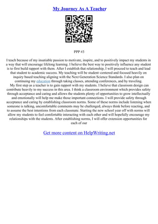 My Journey As A Teacher
PPP #3
I teach because of my insatiable passion to motivate, inspire, and to positively impact my students in
a way that will encourage lifelong learning. I believe the best way to positively influence any student
is to first build rapport with them. After I establish that relationship, I will proceed to teach and lead
that student to academic success. My teaching will be student–centered and focused heavily on
inquiry based teaching aligning with the Next Generation Science Standards. I also plan on
continuing my education through taking classes, attending conferences, and by traveling.
My first step as a teacher is to gain rapport with my students. I believe that classroom design can
contribute heavily to my success in this area. I think a classroom environment which provides safety
through acceptance and caring and allows the students plenty of opportunities to grow intellectually
and emotionally will help me make those important connections. I will provide safety through
acceptance and caring by establishing classroom norms. Some of these norms include listening when
someone is talking, uncomfortable comments may be challenged, always think before reacting, and
to assume the best intentions from each classmate. Starting the new school year off with norms will
allow my students to feel comfortable interacting with each other and will hopefully encourage my
relationships with the students. After establishing norms, I will offer extension opportunities for
each of our
Get more content on HelpWriting.net
 
