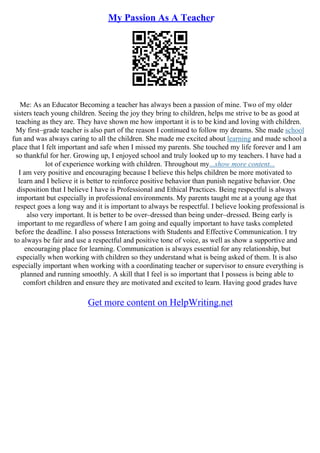 My Passion As A Teacher
Me: As an Educator Becoming a teacher has always been a passion of mine. Two of my older
sisters teach young children. Seeing the joy they bring to children, helps me strive to be as good at
teaching as they are. They have shown me how important it is to be kind and loving with children.
My first–grade teacher is also part of the reason I continued to follow my dreams. She made school
fun and was always caring to all the children. She made me excited about learning and made school a
place that I felt important and safe when I missed my parents. She touched my life forever and I am
so thankful for her. Growing up, I enjoyed school and truly looked up to my teachers. I have had a
lot of experience working with children. Throughout my...show more content...
I am very positive and encouraging because I believe this helps children be more motivated to
learn and I believe it is better to reinforce positive behavior than punish negative behavior. One
disposition that I believe I have is Professional and Ethical Practices. Being respectful is always
important but especially in professional environments. My parents taught me at a young age that
respect goes a long way and it is important to always be respectful. I believe looking professional is
also very important. It is better to be over–dressed than being under–dressed. Being early is
important to me regardless of where I am going and equally important to have tasks completed
before the deadline. I also possess Interactions with Students and Effective Communication. I try
to always be fair and use a respectful and positive tone of voice, as well as show a supportive and
encouraging place for learning. Communication is always essential for any relationship, but
especially when working with children so they understand what is being asked of them. It is also
especially important when working with a coordinating teacher or supervisor to ensure everything is
planned and running smoothly. A skill that I feel is so important that I possess is being able to
comfort children and ensure they are motivated and excited to learn. Having good grades have
Get more content on HelpWriting.net
 